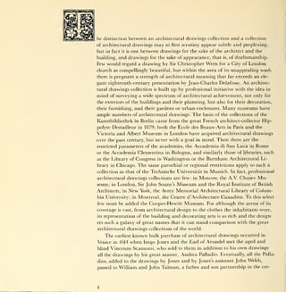 he distinction between an architectural drawings collection and a collection
of architectural drawings           may   at   first   scrutiny appear subtle           and perplexing,
but in fact    one between drawings for the sake of the architect and the
                   it is

building, and drawings for the sake of appearance, that is, of draftsmanship.
Few would regard a drawing by              Sir Christopher          Wren     for a City of       London
church as compellingly beautiful, but within the area of                          its   unappealing wash
there   is   pregnant a strength of architectural meaning that far exceeds an                         ele-

gant eighteenth-century presentation by Jean-Charles Delafosse.                             An    architec-
tural drawings collection is built up by professional initiative with the idea in
mind of surveying a wide spectrum of architectural achievement, not only for
the exteriors of the buildings and their planning, but also for their decoration,
their furnishing, and their gardens or urban enclosures. Many museums have
ample numbers of architectural drawings. The basis of the collections of the
Kunstbibliothek in Berlin came from the great French architect-collector Hip-
polyte Destailleur in 1879; both the Ecole des Beaux-Arts in Paris and the
Victoria and Albert Museum in London have acquired architectural drawings
over the past century, but never with a goal in mind. Then there are the
restricted parameters of the academies, the Accademia di San Luca in Rome
or the Accademia Clementina in Bologna, and similarly those of libraries, such
as the Library of Congress in Washington or the Burnham Architectural Li-
brary in Chicago. The same parochial or regional restrictions apply to such a
collection as that of the Technische Universitat in Munich. In fact, professional
architectural drawings collections are few: in Moscow, the A.V. Chusev Mu-
seum; in London, Sir John Soane's Museum and the Royal Institute of British
Architects; in New York, the Avery Memorial Architectural Library of Colum-
bia University; in Montreal, the Centre d'Architecture Canadien. To this select
few must be added the Cooper-Hewitt Museum. For although the arena of its
coverage      is   vast,   from architectural design to the clothes the inhabitants wore,
its   representation of the building           and decorating        arts   is   so rich   and   the design-
ers   such a galaxy of great names that                it   can stand comparison with the great
architectural drawings collections of the world.
      The       known bulk purchase of architectural drawings occurred in
             earliest
Venice in 1614 when Inigo Jones and the Earl of Arundel met the aged and
blind Vincenzo Scamozzi, who sold to them in addition to his own drawings
all                                  Andrea Palladio. Eventually, all the Palla-
      the drawings by his great master,
dios, added to the drawings by Jones and by Jones's assistant John Webb,
passed to William and John Talman, a father and son partnership in the ere-
 
