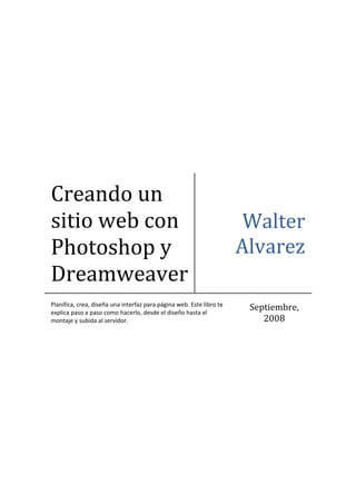  




Creando un 
sitio web con                                                           Walter 
Photoshop y                                                            Alvarez
Dreamweaver
Planifica, crea, diseña una interfaz para página web. Este libro te 
explica paso a paso como hacerlo, desde el diseño hasta el 
                                                                        Septiembre, 
montaje y subida al servidor.                                              2008 
 