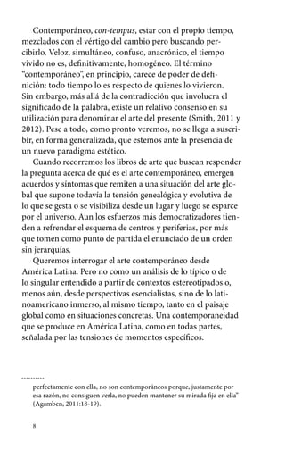 Contemporáneo, con-tempus, estar con el propio tiempo, 
mezclados con el vértigo del cambio pero buscando per-cibirlo. 
8 
Veloz, simultáneo, confuso, anacrónico, el tiempo 
vivido no es, definitivamente, homogéneo. El término 
“contemporáneo”, en principio, carece de poder de defi-nición: 
todo tiempo lo es respecto de quienes lo vivieron. 
Sin embargo, más allá de la contradicción que involucra el 
significado de la palabra, existe un relativo consenso en su 
utilización para denominar el arte del presente (Smith, 2011 y 
2012). Pese a todo, como pronto veremos, no se llega a suscri-bir, 
en forma generalizada, que estemos ante la presencia de 
un nuevo paradigma estético. 
Cuando recorremos los libros de arte que buscan responder 
la pregunta acerca de qué es el arte contemporáneo, emergen 
acuerdos y síntomas que remiten a una situación del arte glo-bal 
que supone todavía la tensión genealógica y evolutiva de 
lo que se gesta o se visibiliza desde un lugar y luego se esparce 
por el universo. Aun los esfuerzos más democratizadores tien-den 
a refrendar el esquema de centros y periferias, por más 
que tomen como punto de partida el enunciado de un orden 
sin jerarquías. 
Queremos interrogar el arte contemporáneo desde 
América Latina. Pero no como un análisis de lo típico o de 
lo singular entendido a partir de contextos estereotipados o, 
menos aún, desde perspectivas esencialistas, sino de lo lati-noamericano 
inmerso, al mismo tiempo, tanto en el paisaje 
global como en situaciones concretas. Una contemporaneidad 
que se produce en América Latina, como en todas partes, 
señalada por las tensiones de momentos específicos. 
perfectamente con ella, no son contemporáneos porque, justamente por 
esa razón, no consiguen verla, no pueden mantener su mirada fija en ella” 
(Agamben, 2011:18-19). 
 