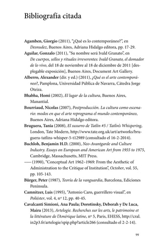 99 
Bibliografía citada 
Agamben, Giorgio (2011), “¿Qué es lo contemporáneo?”, en 
Desnudez, Buenos Aires, Adriana Hidalgo editora, pp. 17-29. 
Aguilar, Gonzalo (2011), “Su nombre será Ivald Granato”, en 
De cuerpos, sellos y rituales irreverentes: Ivald Granato, el domador 
de lo vivo, del 18 de noviembre al 18 de diciembre de 2011 [des-plegable 
exposición], Buenos Aires, Document Art Gallery. 
Alberro, Alexander (dir. y ed.) (2011), ¿Qué es el arte contemporá-neo?, 
Pamplona, Universidad Pública de Navarra, Cátedra Jorge 
Oteiza. 
Bhabha, Homi (2002), El lugar de la cultura, Buenos Aires, 
Manantial. 
Bourriaud, Nicolas (2007), Postproducción. La cultura como escena-rio: 
modos en que el arte reprograma el mundo contemporáneo, 
Buenos Aires, Adriana Hidalgo editora. 
Bruguera, Tania (2008), El susurro de Tatlin #5 / Tatlin’s Whispering, 
London, Tate Modern, http://www.tate.org.uk/art/artworks/bru-guera- 
tatlins-whisper-5-t12989 (consultado el 16-2-2014). 
Buchloh, Benjamin H.D. (2000), Neo-Avantgarde and Culture 
Industry. Essays on European and American Art from 1955 to 1975, 
Cambridge, Massachusetts, MIT Press. 
—— (1990), “Conceptual Art 1962–1969: From the Aesthetic of 
Administration to the Critique of Institution”, October, vol. 55, 
pp. 105-143. 
Bürger, Peter (1987), Teoría de la vanguardia, Barcelona, Ediciones 
Península. 
Camnitzer, Luis (1995), “Antonio Caro, guerrillero visual”, en 
Poliéster, vol. 4, nº 12, pp. 40-45. 
Cavalcanti Simioni, Ana Paula; Dorotinsky, Deborah y De Luca, 
Maira (2013), Artelogie. Recherches sur les arts, le patrimoine et 
la littérature de l’Amérique latine, nº 5, Paris, EHESS, http://cral. 
in2p3.fr/artelogie/spip.php?article266 (consultado el 2-2-14). 
 