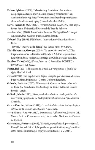 Dahan, Sylviane (2008), “Marxismo y feminismo: las amista-des 
100 
peligrosas (entre movimiento obrero y feminismo)”, en 
Anticapitalistas.org, http://www.marialuisabemberg.com/cortos-el- 
mundo-de-la-mujer.php (consultado el 4-12-13). 
Davis, Fernando et al. (2013), Horacio Zabala, desde 1972 (cat. exp.), 
Sáenz Peña, Universidad Nacional de Tres de Febrero. 
—— (curador) (2009), Juan Carlos Romero. Cartografías del cuerpo, 
asperezas de la palabra, Buenos Aires, OSDE. 
Debord, Guy (1958), Définitions, Internationale Situationniste #1, 
Paris. 
—— (1956), “Théorie de la dérive”, Les Lèvres nues, nº 9, Paris. 
Didi-Huberman, Georges (2008), “La emoción no dice ‘yo’. Diez 
fragmentos sobre la libertad estética”, en AA.VV., Alfredo Jaar. 
La política de las imágenes, Santiago de Chile, Metales Pesados. 
Escobar, Ticio (2004), El arte fuera de sí, Asunción, FONDEC - 
CAV/Museo del Barro. 
Foster, Hal (2001), El retorno de lo real. La vanguardia a finales de 
siglo, Madrid, Akal. 
Frenesí (1994) (cat. exp.), video digital dirigido por Adriana Miranda, 
Buenos Aires, Página/12 - Centro Cultural Recoleta. 
Galende, Federico (2007), Filtraciones I. Conversaciones sobre arte 
en Chile (de los 60 a los 80), Santiago de Chile, Editorial Cuarto 
Propio - Arcis. 
Galindo, María (2013), No se puede descolonizar sin despatriarcali-zar. 
Teoría y propuesta de la despatriarcalización, La Paz, Mujeres 
Creando. 
García Canclini, Néstor (2010), La sociedad sin relato. Antropología y 
estética de la inminencia, Buenos Aires, Katz. 
—— y Giunta, Andrea (2012), Extranjerías / Alienations, México D.F., 
Museo de Arte Contemporáneo, Universidad Nacional Autónoma 
de México. 
Garramuño, Florencia (2013), “Especie, especificidad, pertenencia”, 
E-misférica, vol. 10, nº 1, http://hemisphericinstitute.org/hemi/en/ 
e101-ramos-multimedio-ensayo (consultado el 2-2-2014). 
 