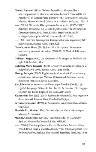 101 
Giunta, Andrea (2013a), “Adiós a la periferia. Vanguardias y 
neo-vanguardias en el arte de América Latina” / “Farewell to the 
Periphery”, en Gabriel Pérez-Barreiro (ed.), La invención concreta, 
Madrid, Museo Nacional Centro de Arte Reina Sofía, pp. 105-117. 
—— (2013b), “Feminist Disruptions in Mexican Art (1975-1987)”, 
Artelogie. Recherches sur les arts, le patrimoine et la littérature de 
l’Amérique latine, nº 5, Paris, EHESS, http://cral.in2p3.fr/ 
artelogie/spip.php?article266 (consultado el 2-2-14). 
—— (2011) Escribir las imágenes. Ensayos sobre arte argentino y lati-noamericano, 
Buenos Aires, Siglo XXI. 
Guasch, Anna María (2012), La crítica discrepante. Entrevistas 
sobre arte y pensamiento actual (2000-2011), Madrid, Ediciones 
Cátedra. 
Guilbaut, Serge (2009), Los espejismos de la imagen en los lindes del 
siglo XXI, Madrid, Akal. 
Gutiérrez Marx, Graciela (2010), Artecorreo: artistas invisibles en la 
red postal 1975-1995, Buenos Aires, Luna Verde. 
Hartog, François (2007), Regímenes de historicidad. Presentismos y 
experiencias del tiempo, México, Universidad Iberoamericana, 
Biblioteca Francisco Xavier Clavigero. 
Kac, Eduardo, en entrevista de Dominique Moulon (2011), Life, 
Light & Language / Eduardo Kac: La Vie, la Lumière et le Langage, 
Enghien-les-Bains, Enghien-les-Bains Art Center. 
Katzenstein, Inés (ed.) (2007), Escritos de vanguardia. Arte argentino 
de los años 60, Buenos Aires, Fundación Espigas. 
Lévinas, Emmanuel (1993), El humanismo del otro hombre, México, 
Siglo XXI. 
Marchán Fiz, Simón (1974), Del arte objetual al arte del concepto, 
Madrid, A. Corazón. 
Medina, Cuauhtémoc (2010a), “Venezquizoide”, en Alexander 
Apóstol. Modernidad tropical, León, MUSAC. 
—— (2010b) “Contemp(t)orary: Eleven Thesis”, en Aranda, Julieta; 
Wood, Brian Kuan y Vidokle, Anton, What Is Contemporary Art? 
An Introduction, Berlin, e-flux journal, Sternberg Press, pp. 10-16. 
 
