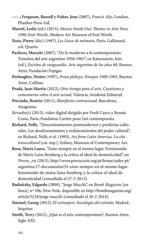 —— ; Ferguson, Russell y Fisher, Jean (2007), Francis Alÿs, London, 
Phaidon Press Ltd. 
Murrel, Leslie (ed.) (2013), México Inside Out: Themes in Arte Since 
1990, Fort Worth, Modern Art Museum of Fort Worth. 
Nora, Pierre (dir.) (1997), Les Lieux de mémoire, Paris, Gallimard, 
col. Quarto. 
Pacheco, Marcelo (2007), “De lo moderno a lo contemporáneo. 
Tránsitos del arte argentino 1958-1965”, en Katzenstein, Inés 
(ed.), Escritos de vanguardia. Arte argentino de los años 60, Buenos 
Aires, Fundación Espigas. 
Perlongher, Néstor (1997), Prosa plebeya. Ensayos 1980-1992, Buenos 
Aires, Colihue. 
Prada, Juan Martín (2012), Otro tiempo para el arte. Cuestiones y 
comentarios sobre el arte actual, Valencia, Sendemà Editorial. 
Preciado, Beatriz (2011), Manifiesto contrasexual, Barcelona, 
Anagrama. 
Revuelta(s) (2013), video digital dirigido por Fredi Casco y Renate 
Costa, Paris, Fondation Cartier pour l’art contemporain. 
Richard, Nelly, “Descentramientos postmodernos y periferias cultu-rales. 
102 
Los desalineamientos y realineamientos del poder cultural”, 
en Richard, Nelly et al. (1993), Art from Latin America. La cita 
transcultural (cat. exp.), Sydney, Museum of Contemporary Art. 
Rosa, María Laura, “Estar siempre en el mismo lugar. Femimundo 
de María Luisa Bemberg y la crítica al ideal de domesticidad”, en 
Provoc_rte (2013), http://www.provocarte.org/pt/home/sedes-pt/ 
argentina/17-documentos/51-estar-siempre-en-el-­mismo- 
lugar-femimundo- 
de-maria-luisa-bemberg-y-la-critica-al-ideal-de-domesticidad 
(consultado el 27-3-2013). 
Rudnitzky, Edgardo (2009), “Jorge Macchi”, en Bomb Magazine [en 
línea], nº 106, New York, disponible en http://bombmagazine.org/ 
article/3218/jorge-macchi (consultado el 20-2-2014). 
Simmel, Georg (2012), El extranjero. Sociología del extraño, Madrid, 
Sequitur. 
Smith, Terry (2012), ¿Qué es el arte contemporáneo?, Buenos Aires, 
Siglo XXI. 
 