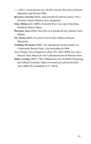 —— (2011), Contemporary Art. World Currents, New Jersey, Pearson 
103 
Education and Prentice Hall. 
Speranza, Graciela (2012), Atlas portátil de América Latina. Arte y 
ficciones errantes, Buenos Aires, Anagrama. 
Tatay, Helena (ed.) (2005), Fernando Bryce (cat. exp.), Barcelona, 
Fundació Antoni Tàpies. 
Thornton, Sara (2010), Siete días en el mundo del arte, Buenos Aires, 
Edhasa. 
Tío, Teresa (2003), El cartel en Puerto Rico, México, Pearson 
Educación. 
Verbitsky, Bernardo (1966), “Un espectáculo revolucionario”, en 
Confirmado, Buenos Aires, 3 de noviembre de 1966. 
Víctor Grippo. Una retrospectiva, obras 1971-2001 (2004) (cat. exp.), 
Buenos Aires, Museo de Arte Latinoamericano de Buenos Aires. 
Yúdice, George (2001), “The Collaborative Art of inSITE: Producing 
the Cultural Economy”, http://www.latinart.com/aiview.cfm? 
start=4&id=30 (consultado el 2-1-2014). 
 