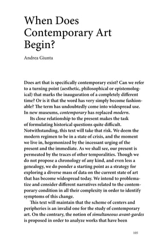 105 
When Does 
Contemporary Art 
Begin? 
Andrea Giunta 
Does art that is specifically contemporary exist? Can we refer 
to a turning point (aesthetic, philosophical or epistemolog-ical) 
that marks the inauguration of a completely different 
time? Or is it that the word has very simply become fashion-able? 
The term has undoubtedly come into widespread use. 
In new museums, contemporary has replaced modern. 
Its close relationship to the present makes the task 
of formulating historical questions quite difficult. 
Notwithstanding, this text will take that risk. We deem the 
modern regimen to be in a state of crisis, and the moment 
we live in, hegemonized by the incessant urging of the 
present and the immediate. As we shall see, our present is 
permeated by the traces of other temporalities. Though we 
do not propose a chronology of any kind, and even less a 
genealogy, we do ponder a starting point as a strategy for 
exploring a diverse mass of data on the current state of art 
that has become widespread today. We intend to problema-tize 
and consider different narratives related to the contem-porary 
condition in all their complexity in order to identify 
symptoms of this change. 
This text will maintain that the scheme of centers and 
peripheries is an invalid one for the study of contemporary 
art. On the contrary, the notion of simultaneous ­avant- 
­gardes 
is proposed in order to analyze works that have been 
 