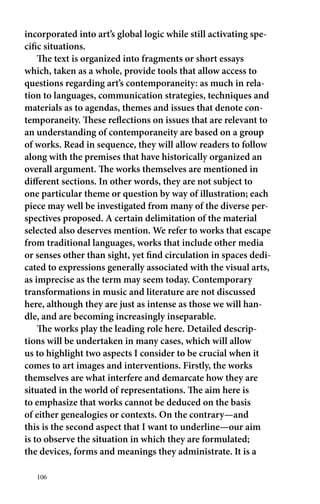 incorporated into art’s global logic while still activating spe-cific 
situations. 
The text is organized into fragments or short essays 
which, taken as a whole, provide tools that allow access to 
questions regarding art’s contemporaneity: as much in rela-tion 
to languages, communication strategies, techniques and 
materials as to agendas, themes and issues that denote con-temporaneity. 
106 
These reflections on issues that are relevant to 
an understanding of contemporaneity are based on a group 
of works. Read in sequence, they will allow readers to follow 
along with the premises that have historically organized an 
overall argument. The works themselves are mentioned in 
different sections. In other words, they are not subject to 
one particular theme or question by way of illustration; each 
piece may well be investigated from many of the diverse per-spectives 
proposed. A certain delimitation of the material 
selected also deserves mention. We refer to works that escape 
from traditional languages, works that include other media 
or senses other than sight, yet find circulation in spaces dedi-cated 
to expressions generally associated with the visual arts, 
as imprecise as the term may seem today. Contemporary 
transformations in music and literature are not discussed 
here, although they are just as intense as those we will han-dle, 
and are becoming increasingly inseparable. 
The works play the leading role here. Detailed descrip-tions 
will be undertaken in many cases, which will allow 
us to highlight two aspects I consider to be crucial when it 
comes to art images and interventions. Firstly, the works 
themselves are what interfere and demarcate how they are 
situated in the world of representations. The aim here is 
to emphasize that works cannot be deduced on the basis 
of either genealogies or contexts. On the contrary—and 
this is the second aspect that I want to underline—our aim 
is to observe the situation in which they are formulated; 
the devices, forms and meanings they administrate. It is a 
 