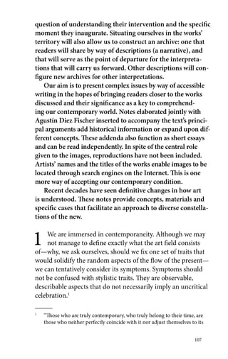 question of understanding their intervention and the specific 
moment they inaugurate. Situating ourselves in the works’ 
territory will also allow us to construct an archive: one that 
readers will share by way of descriptions (a narrative), and 
that will serve as the point of departure for the interpreta-tions 
that will carry us forward. Other descriptions will con-figure 
new archives for other interpretations. 
Our aim is to present complex issues by way of accessible 
writing in the hopes of bringing readers closer to the works 
discussed and their significance as a key to comprehend-ing 
our contemporary world. Notes elaborated jointly with 
Agustín Diez Fischer inserted to accompany the text’s princi-pal 
arguments add historical information or expand upon dif-ferent 
concepts. These addenda also function as short essays 
and can be read independently. In spite of the central role 
given to the images, reproductions have not been included. 
Artists’ names and the titles of the works enable images to be 
located through search engines on the Internet. This is one 
more way of accepting our contemporary condition. 
Recent decades have seen definitive changes in how art 
is understood. These notes provide concepts, materials and 
specific cases that facilitate an approach to diverse constella-tions 
of the new. 
1 We are immersed in contemporaneity. Although we may 
not manage to define exactly what the art field consists 
of—why, we ask ourselves, should we fix one set of traits that 
would solidify the random aspects of the flow of the present— 
we can tentatively consider its symptoms. Symptoms should 
not be confused with stylistic traits. They are observable, 
describable aspects that do not necessarily imply an uncritical 
celebration.1 
1 “Those who are truly contemporary, who truly belong to their time, are 
those who neither perfectly coincide with it nor adjust themselves to its 
107 
 