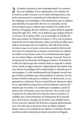 2 ¿Cuándo comienza el arte contemporáneo? Los paráme-tros 
9 
son múltiples. Si nos sujetáramos a los tiempos de 
la historia, podría iniciarse con la edad contemporánea, cuya 
fecha convencional es señalada por la Revolución Francesa. 
Sin embargo, las cronologías y denominaciones que se emplean 
para identificar los períodos del arte no coinciden con las 
nomenclaturas que se utilizan para nombrar las edades de la 
historia. El lenguaje del arte moderno se gesta desde la segunda 
mitad del siglo XIX. 1850, con la polémica que origina Entierro 
en Ornans, de Courbet; 1865, con el escándalo en el Salón de 
París que produce la Olimpia de Manet; o 1874, con la primera 
exposición de los impresionistas: todas son fechas posibles para 
indicar el principio del arte moderno. Más allá de las fechas, 
lo cierto es que es en torno a estos años cuando la historia del 
arte ubica el comienzo de su manera característica de ordenar 
el cambio en las formas: como si sus transformaciones siguie-sen 
un camino lógico, inevitable, en el que “avanzan” hacia la 
conquista de la autonomía del lenguaje artístico. El mundo de 
la obra (el espacio que ella sostiene desde su específica compo-sición, 
desde su lógica interna), independiente del mundo exte-rior. 
Desde el paradigma de la modernidad, se entiende que el 
arte progresa. A cada transformación del lenguaje sucede otra, 
que resuelve problemas que dejó pendiente la anterior. En esta 
lectura evolutiva todo parece conducir a la abstracción, ya sea 
geométrica o informal. El paso central del arte abstracto radica 
en su capacidad de enunciarse en forma distante respecto del 
mundo que nos rodea. Un cambio que se produce cuando la 
abstracción se formula como arte concreto. No se trata ya de 
un proceso de reducción de la relación entre las formas y la 
realidad, por el procedimiento de eliminación de lo anecdó-tico, 
sino de hacer emerger, de formular, una realidad nueva. 
El arte concreto, distinto del abstracto, propone plásticamente 
esto. Una obra que se presenta como un objeto indepen-diente, 
nuevo, en el mundo de los objetos. La historia del arte 
moderno podría interpretarse desde este punto de llegada. 
 