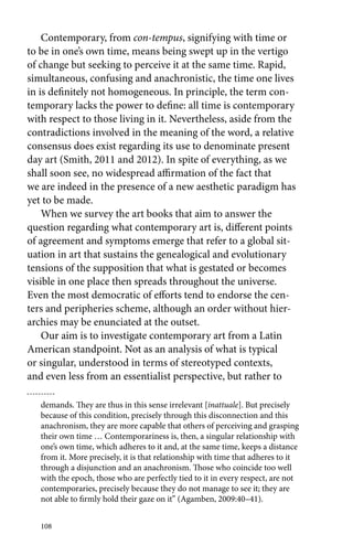 Contemporary, from con-tempus, signifying with time or 
to be in one’s own time, means being swept up in the vertigo 
of change but seeking to perceive it at the same time. Rapid, 
simultaneous, confusing and anachronistic, the time one lives 
in is definitely not homogeneous. In principle, the term con-temporary 
108 
lacks the power to define: all time is contemporary 
with respect to those living in it. Nevertheless, aside from the 
contradictions involved in the meaning of the word, a relative 
consensus does exist regarding its use to denominate present 
day art (Smith, 2011 and 2012). In spite of everything, as we 
shall soon see, no widespread affirmation of the fact that 
we are indeed in the presence of a new aesthetic paradigm has 
yet to be made. 
When we survey the art books that aim to answer the 
question regarding what contemporary art is, different points 
of agreement and symptoms emerge that refer to a global sit-uation 
in art that sustains the genealogical and evolutionary 
tensions of the supposition that what is gestated or becomes 
visible in one place then spreads throughout the universe. 
Even the most democratic of efforts tend to endorse the cen-ters 
and peripheries scheme, although an order without hier-archies 
may be enunciated at the outset. 
Our aim is to investigate contemporary art from a Latin 
American standpoint. Not as an analysis of what is typical 
or singular, understood in terms of stereotyped contexts, 
and even less from an essentialist perspective, but rather to 
demands. They are thus in this sense irrelevant [inattuale]. But precisely 
because of this condition, precisely through this disconnection and this 
anachronism, they are more capable that others of perceiving and grasping 
their own time … Contemporariness is, then, a singular relationship with 
one’s own time, which adheres to it and, at the same time, keeps a distance 
from it. More precisely, it is that relationship with time that adheres to it 
through a disjunction and an anachronism. Those who coincide too well 
with the epoch, those who are perfectly tied to it in every respect, are not 
contemporaries, precisely because they do not manage to see it; they are 
not able to firmly hold their gaze on it” (Agamben, 2009:40–41). 
 