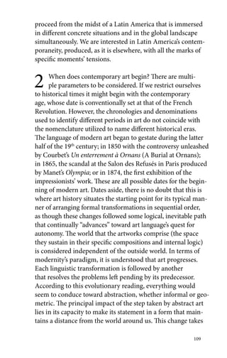 proceed from the midst of a Latin America that is immersed 
in different concrete situations and in the global landscape 
simultaneously. We are interested in Latin America’s contem-poraneity, 
produced, as it is elsewhere, with all the marks of 
specific moments’ tensions. 
2 When does contemporary art begin? There are multi-ple 
parameters to be considered. If we restrict ourselves 
to historical times it might begin with the contemporary 
age, whose date is conventionally set at that of the French 
Revolution. However, the chronologies and denominations 
used to identify different periods in art do not coincide with 
the nomenclature utilized to name different historical eras. 
The language of modern art began to gestate during the latter 
half of the 19th century; in 1850 with the controversy unleashed 
by Courbet’s Un enterrement à Ornans (A Burial at Ornans); 
in 1865, the scandal at the Salon des Refusés in Paris produced 
by Manet’s Olympia; or in 1874, the first exhibition of the 
impressionists’ work. These are all possible dates for the begin-ning 
of modern art. Dates aside, there is no doubt that this is 
where art history situates the starting point for its typical man-ner 
of arranging formal transformations in sequential order, 
as though these changes followed some logical, inevitable path 
that continually “advances” toward art language’s quest for 
autonomy. The world that the artworks comprise (the space 
they sustain in their specific compositions and internal logic) 
is considered independent of the outside world. In terms of 
modernity’s paradigm, it is understood that art progresses. 
Each linguistic transformation is followed by another 
that resolves the problems left pending by its predecessor. 
According to this evolutionary reading, everything would 
seem to conduce toward abstraction, whether informal or geo-metric. 
The principal impact of the step taken by abstract art 
lies in its capacity to make its statement in a form that main-tains 
a distance from the world around us. This change takes 
109 
 