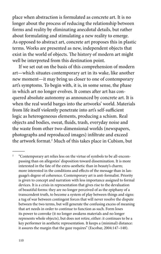place when abstraction is formulated as concrete art. It is no 
longer about the process of reducing the relationship between 
forms and reality by eliminating anecdotal details, but rather 
about formulating and stimulating a new reality to emerge. 
As opposed to abstract art, concrete art proposes this in plastic 
terms. Works are presented as new, independent objects that 
exist in the world of objects. The history of modern art might 
well be interpreted from this destination point. 
If we set out on the basis of this comprehension of modern 
art—which situates contemporary art in its wake, like another 
new moment—it may bring us closer to one of contemporary 
art’s symptoms. To begin with, it is, in some sense, the phase 
in which art no longer evolves. It comes after art has con-quered 
110 
absolute autonomy as announced by concrete art. It is 
when the real world barges into the artworks’ world. Materials 
from life itself violently penetrate into art’s self-sufficient 
logic as heterogeneous elements, producing a schism. Real 
objects and bodies, sweat, fluids, trash, everyday noise and 
the waste from other two-dimensional worlds (newspapers, 
photographs and reproduced images) infiltrate and exceed 
the artwork format.2 Much of this takes place in Cubism, but 
2 “Contemporary art relies less on the virtue of symbols to be all-encom-passing 
than on allegories’ disposition toward dissemination. It is more 
interested in the fate of the extra-aesthetic than in beauty’s charm; 
more interested in the conditions and effects of the message than in lan-guage’s 
degree of coherence. Contemporary art is anti-formalist. Priority 
is given to concept and narration with less importance assigned to formal 
devices. It is a crisis in representation that gives rise to the devaluation 
of beautiful forms: they are no longer perceived of as the epiphany of a 
transcendent truth, to become a system of play between things and signs: 
a tug of war between contingent forces that will never resolve the dispute 
between the two terms, but will generate the confusing excess of meaning 
that art needs in order to continue to function as such. Form loses 
its power to convoke (it no longer awakens materials and no longer 
represents whole objects), but does not retire, either: it continues to be a 
key performer in aesthetic representation. It keeps a (minimal) distance: 
it assures the margin that the gaze requires” (Escobar, 2004:147–148). 
 