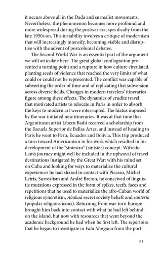 it occurs above all in the Dada and surrealist movements. 
Nevertheless, the phenomenon becomes more profound and 
more widespread during the postwar era, specifically from the 
late 1950s on. This instability involves a critique of modernism 
that will increasingly intensify, becoming visible and disrup-tive 
with the advent of postcolonial debates. 
The Second World War is an essential part of the argument 
we will articulate here. The great global conflagration pre-sented 
a turning point and a rupture in how culture circulated, 
planting seeds of violence that reached the very limits of what 
could or could not be represented. The conflict was capable of 
subverting the order of time and of replicating that subversion 
across diverse fields. Changes in modern travelers’ itineraries 
figure among these effects. The dynamics of erudite travel 
that motivated artists to relocate in Paris in order to absorb 
the keys to modern art were interrupted. The hiatus imposed 
by the war initiated new itineraries. It was at that time that 
Argentinean artist Líbero Badii received a scholarship from 
the Escuela Superior de Bellas Artes, and instead of heading to 
Paris he went to Peru, Ecuador and Bolivia. This trip produced 
a turn toward Americanism in his work which resulted in his 
development of the “siniestro” (sinister) concept. Wifredo 
Lam’s journey might well be included in the upheaval of travel 
destinations instigated by the Great War: with his mind set 
on Cuba and looking for ways to materialize the cultural 
experiences he had shared in contact with Picasso, Michel 
Leiris, Surrealism and André Breton, he conceived of linguis-tic 
mutations expressed in the form of spikes, teeth, faces and 
repetitions that he used to materialize the afro-Cuban world of 
religious syncretism, Abakuá secret society beliefs and santería 
(popular religious icons). Returning from war-torn Europe 
brought him back into contact with what he had left behind 
on the island, but now with resources that went beyond the 
academic background he had when he first left. The repertoire 
that he began to investigate in Fata Morgana from the port 
111 
 