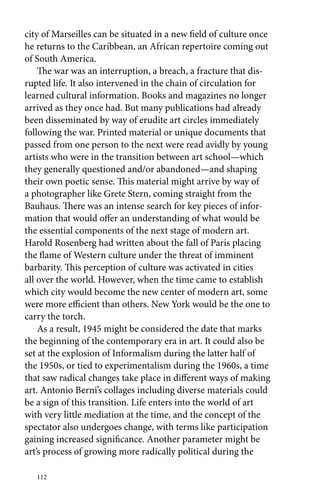 city of Marseilles can be situated in a new field of culture once 
he returns to the Caribbean, an African repertoire coming out 
of South America. 
The war was an interruption, a breach, a fracture that dis-rupted 
112 
life. It also intervened in the chain of circulation for 
learned cultural information. Books and magazines no longer 
arrived as they once had. But many publications had already 
been disseminated by way of erudite art circles immediately 
following the war. Printed material or unique documents that 
passed from one person to the next were read avidly by young 
artists who were in the transition between art school—which 
they generally questioned and/or abandoned—and shaping 
their own poetic sense. This material might arrive by way of 
a photographer like Grete Stern, coming straight from the 
Bauhaus. There was an intense search for key pieces of infor-mation 
that would offer an understanding of what would be 
the essential components of the next stage of modern art. 
Harold Rosenberg had written about the fall of Paris placing 
the flame of Western culture under the threat of imminent 
barbarity. This perception of culture was activated in cities 
all over the world. However, when the time came to establish 
which city would become the new center of modern art, some 
were more efficient than others. New York would be the one to 
carry the torch. 
As a result, 1945 might be considered the date that marks 
the beginning of the contemporary era in art. It could also be 
set at the explosion of Informalism during the latter half of 
the 1950s, or tied to experimentalism during the 1960s, a time 
that saw radical changes take place in different ways of making 
art. Antonio Berni’s collages including diverse materials could 
be a sign of this transition. Life enters into the world of art 
with very little mediation at the time, and the concept of the 
spectator also undergoes change, with terms like participation 
gaining increased significance. Another parameter might be 
art’s process of growing more radically political during the 
 