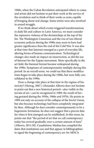 1960s, when the Cuban Revolution anticipated others to come, 
and artists did not hesitate to put their work at the service of 
the revolution and to think of their works as arms capable 
of bringing about real change. Some artists were also involved 
in armed struggle. 
If we think about which events triggered transformations 
in daily life and culture in Latin America, we must consider 
the repressive violence of the dictatorships at the top of the 
list. The Washington Consensus and the rise of neo-liberal 
economic policies during the 1990s may seem to have had 
greater significance than the end of the Cold War. It was also 
at that time that Internet emerged as a part of everyday life, 
altering forms of human communication. Technological 
changes also made an impact on insurrection, as did the use 
of Internet for the Zapata movement. More specifically in the 
art field, the biennial format became widespread during 
the 1990s. Symptoms of contemporaneity multiply during this 
period. In an overall sense, we could say that these modifica-tions 
began to take place during the 1960s, but were fully con-solidated 
113 
in the 1990s. 
Does a change take place at that time in the regime of his-toricity? 
(Hartog, 2007.) Alexander Alberro does not hesitate 
to point out that a new historical period—also visible in the 
terrain of art—can be recognized in 1989, the result of hav-ing 
gestated during the 1950s, 1960s and 1970s. He points to 
1989 not only on account of the collapse of the Soviet Union, 
but also because technology had been completely integrated 
by then. Although he does consider contemporaneity to be a 
hegemonic formation, he does not suggest that a precise date 
for when it first emerged can be established. In this sense, he 
points out that “the period of art that we call contemporary 
today has arrived gradually, over a certain amount of time” 
(Alberro, 2011:58). Cuauhtémoc Medina has compiled the 
dates that institutions use and that appear in bibliographies 
to signal the beginning of contemporary art: for MOCA 
 