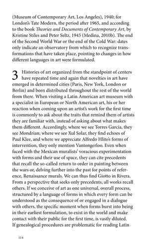(Museum of Contemporary Art, Los Angeles), 1940; for 
London’s Tate Modern, the period after 1965, and according 
to the book Theories and Documents of Contemporary Art, by 
Kristine Stiles and Peter Seltz, 1945 (Medina, 2010b). The end 
of the Second World War or the end of the Cold War: dates 
only indicate an observatory from which to recognize trans-formations 
114 
that have taken place, pointing to changes in how 
different languages in art were formulated. 
3 Histories of art organized from the standpoint of centers 
have repeated time and again that novelties in art have 
emerged in determined cities (Paris, New York, London or 
Berlin) and been distributed throughout the rest of the world 
from there. When visiting a Latin American art museum with 
a specialist in European or North American art, his or her 
reaction when coming upon an artist’s work for the first time 
is commonly to ask about the traits that remind them of artists 
they are familiar with, instead of asking about what makes 
them different. Accordingly, where we see Torres García, they 
see Mondrian; where we see Xul Solar, they find echoes of 
Paul Klee, and where we appreciate Alfredo Hlito’s forms of 
intervention, they only mention Vantongerloo. Even when 
faced with the Mexican muralists’ voracious experimentation 
with forms and their use of space, they can cite precedents 
that recall the so-called return to order in painting between 
the wars or, delving further into the past for points of refer-ence, 
Renaissance murals. We can thus find Giotto in Rivera. 
From a perspective that seeks only precedents, all works recall 
others. If we conceive of art as one universal, overall process, 
structured by a language of forms in which every form can be 
understood as the consequence of or engaged in a dialogue 
with others, the specific moment when forms burst into being 
in their earliest formulation, to exist in the world and make 
contact with their public for the first time, is vastly diluted. 
If genealogical procedures are problematic for reading Latin 
 