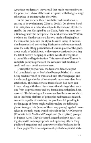 American modern art, they are all that much more so for con-temporary 
art, above all because a rupture with that genealogy 
takes place in art made after the 1950s. 
In the postwar era, the art world turned simultaneous, 
ceasing to be evolutionary (Giunta, 2013a). On the one hand, 
this took place as a natural reaction to the vacuum effect cre-ated 
by the war. Occupied by the Nazis, Paris was in no con-dition 
to gestate the next phase, the next advances in Western 
modern art. On the contrary, history made a dizzying leap 
there into the past, into the abyss. Massive forces of destruc-tion 
hegemonized everything. Resistance and counter-attack 
were the only fitting possibilities; it was no place for the glam-orous 
world of exhibitions, with everyone anxiously awaiting 
the latest novelty, hanging on critics’ words of recognition 
to grant life and legitimization. This perception of Europe in 
complete paralysis generated the certainty that modern art 
could and must continue elsewhere. 
During the postwar era, modern art’s didactic aspect 
had completed a cycle. Books had been published that were 
being read in French or translated into other languages and 
the chronological order of avant-garde movements had been 
established. The characteristic traits of each had been con-firmed, 
along with the achievements that distinguished each 
one from its predecessor and the formal issues that had been 
resolved. The historiographic moment had been consolidated. 
Once this basic platform of principles had been assimilated, 
any artist capable of resolving the problems left pending in 
the language of forms might well formulate the following 
phase. Young artists (some of them very young) applied them-selves 
to the task; many would coincide in the Arte Concreto 
(Concrete Art), Madí and Perceptismo (Perceptism) groups 
in Buenos Aires. They discussed, argued and split apart, tak-ing 
sides with certain proposals and opposing others. They 
published magazines and controversies flew back and forth 
in their pages. There was significant symbolic capital at stake. 
115 
 