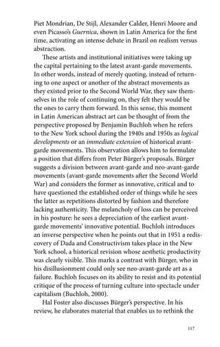 Piet Mondrian, De Stijl, Alexander Calder, Henri Moore and 
even Picasso’s Guernica, shown in Latin America for the first 
time, activating an intense debate in Brazil on realism versus 
abstraction. 
These artists and institutional initiatives were taking up 
the capital pertaining to the latest avant-garde movements. 
In other words, instead of merely quoting, instead of return-ing 
to one aspect or another of the abstract movements as 
they existed prior to the Second World War, they saw them-selves 
in the role of continuing on, they felt they would be 
the ones to carry them forward. In this sense, this moment 
in Latin American abstract art can be thought of from the 
perspective proposed by Benjamin Buchloh when he refers 
to the New York school during the 1940s and 1950s as logical 
developments or an immediate extension of historical avant-garde 
movements. This observation allows him to formulate 
a position that differs from Peter Bürger’s proposals. Bürger 
suggests a division between avant-garde and neo-avant-garde 
movements (avant-garde movements after the Second World 
War) and considers the former as innovative, critical and to 
have questioned the established order of things while he sees 
the latter as repetitions distorted by fashion and therefore 
lacking authenticity. The melancholy of loss can be perceived 
in his posture: he sees a depreciation of the earliest avant-garde 
movements’ innovative potential. Buchloh introduces 
an inverse perspective when he points out that in 1951 a redis-covery 
of Dada and Constructivism takes place in the New 
York school, a historical revision whose aesthetic productivity 
was clearly visible. This marks a contrast with Bürger, who in 
his disillusionment could only see neo-avant-garde art as a 
failure. Buchloh focuses on its ability to resist and its potential 
critique of the process of turning culture into spectacle under 
capitalism (Buchloh, 2000). 
Hal Foster also discusses Bürger’s perspective. In his 
review, he elaborates material that enables us to rethink the 
117 
 