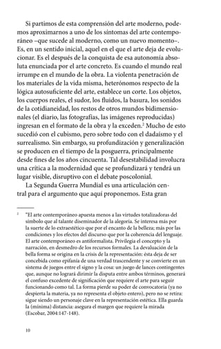 Si partimos de esta comprensión del arte moderno, pode-mos 
aproximarnos a uno de los síntomas del arte contempo-ráneo 
–que sucede al moderno, como un nuevo momento–. 
Es, en un sentido inicial, aquel en el que el arte deja de evolu-cionar. 
Es el después de la conquista de esa autonomía abso-luta 
enunciada por el arte concreto. Es cuando el mundo real 
irrumpe en el mundo de la obra. La violenta penetración de 
los materiales de la vida misma, heterónomos respecto de la 
lógica autosuficiente del arte, establece un corte. Los objetos, 
los cuerpos reales, el sudor, los fluidos, la basura, los sonidos 
de la cotidianeidad, los restos de otros mundos bidimensio-nales 
10 
(el diario, las fotografías, las imágenes reproducidas) 
ingresan en el formato de la obra y la exceden.2 Mucho de esto 
sucedió con el cubismo, pero sobre todo con el dadaísmo y el 
surrealismo. Sin embargo, su profundización y generalización 
se producen en el tiempo de la posguerra, principalmente 
desde fines de los años cincuenta. Tal desestabilidad involucra 
una crítica a la modernidad que se profundizará y tendrá un 
lugar visible, disruptivo con el debate poscolonial. 
La Segunda Guerra Mundial es una articulación cen-tral 
para el argumento que aquí proponemos. Esta gran 
2 “El arte contemporáneo apuesta menos a las virtudes totalizadoras del 
símbolo que al talante diseminador de la alegoría. Se interesa más por 
la suerte de lo extraestético que por el encanto de la belleza; más por las 
condiciones y los efectos del discurso que por la coherencia del lenguaje. 
El arte contemporáneo es antiformalista. Privilegia el concepto y la 
narración, en desmedro de los recursos formales. La devaluación de la 
bella forma se origina en la crisis de la representación: ésta deja de ser 
concebida como epifanía de una verdad trascendente y se convierte en un 
sistema de juegos entre el signo y la cosa: un juego de lances con­tingentes 
que, aunque no logrará dirimir la disputa entre ambos términos, generará 
el confuso excedente de significación que requiere el arte para seguir 
funcionando como tal. La forma pierde su poder de convocatoria (ya no 
despierta la materia, ya no representa el objeto entero), pero no se retira: 
sigue siendo un personaje clave en la representación estética. Ella guarda 
la (mínima) distancia: asegura el margen que requiere la mirada 
(Escobar, 2004:147-148). 
 
