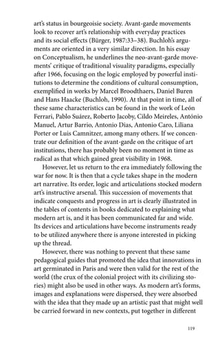 art’s status in bourgeoisie society. Avant-garde movements 
look to recover art’s relationship with everyday practices 
and its social effects (Bürger, 1987:33–38). Buchloh’s argu-ments 
are oriented in a very similar direction. In his essay 
on Conceptualism, he underlines the neo-avant-garde move-ments’ 
critique of traditional visuality paradigms, especially 
after 1966, focusing on the logic employed by powerful insti-tutions 
to determine the conditions of cultural consumption, 
exemplified in works by Marcel Broodthaers, Daniel Buren 
and Hans Haacke (Buchloh, 1990). At that point in time, all of 
these same characteristics can be found in the work of León 
Ferrari, Pablo Suárez, Roberto Jacoby, Cildo Meireles, António 
Manuel, Artur Barrio, Antonio Dias, Antonio Caro, Liliana 
Porter or Luis Camnitzer, among many others. If we concen-trate 
our definition of the avant-garde on the critique of art 
institutions, there has probably been no moment in time as 
radical as that which gained great visibility in 1968. 
However, let us return to the era immediately following the 
war for now. It is then that a cycle takes shape in the modern 
art narrative. Its order, logic and articulations stocked modern 
art’s instructive arsenal. This succession of movements that 
indicate conquests and progress in art is clearly illustrated in 
the tables of contents in books dedicated to explaining what 
modern art is, and it has been communicated far and wide. 
Its devices and articulations have become instruments ready 
to be utilized anywhere there is anyone interested in picking 
up the thread. 
However, there was nothing to prevent that these same 
pedagogical guides that promoted the idea that innovations in 
art germinated in Paris and were then valid for the rest of the 
world (the crux of the colonial project with its civilizing sto-ries) 
might also be used in other ways. As modern art’s forms, 
images and explanations were dispersed, they were absorbed 
with the idea that they made up an artistic past that might well 
be carried forward in new contexts, put together in different 
119 
 