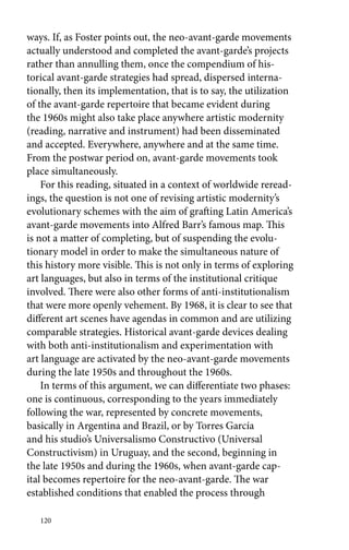 ways. If, as Foster points out, the neo-avant-garde movements 
actually understood and completed the avant-garde’s projects 
rather than annulling them, once the compendium of his-torical 
120 
avant-garde strategies had spread, dispersed interna-tionally, 
then its implementation, that is to say, the utilization 
of the avant-garde repertoire that became evident during 
the 1960s might also take place anywhere artistic modernity 
(reading, narrative and instrument) had been disseminated 
and accepted. Everywhere, anywhere and at the same time. 
From the postwar period on, avant-garde movements took 
place simultaneously. 
For this reading, situated in a context of worldwide reread-ings, 
the question is not one of revising artistic modernity’s 
evolutionary schemes with the aim of grafting Latin America’s 
avant-garde movements into Alfred Barr’s famous map. This 
is not a matter of completing, but of suspending the evolu-tionary 
model in order to make the simultaneous nature of 
this history more visible. This is not only in terms of exploring 
art languages, but also in terms of the institutional critique 
involved. There were also other forms of anti-institutionalism 
that were more openly vehement. By 1968, it is clear to see that 
different art scenes have agendas in common and are utilizing 
comparable strategies. Historical avant-garde devices dealing 
with both anti-institutionalism and experimentation with 
art language are activated by the neo-avant-garde movements 
during the late 1950s and throughout the 1960s. 
In terms of this argument, we can differentiate two phases: 
one is continuous, corresponding to the years immediately 
­following 
the war, represented by concrete movements, 
­basically 
in Argentina and Brazil, or by Torres García 
and his studio’s Universalismo Constructivo (Universal 
Constructivism) in Uruguay, and the second, beginning in 
the late 1950s and during the 1960s, when avant-garde cap-ital 
becomes repertoire for the neo-avant-garde. The war 
established conditions that enabled the process through 
 