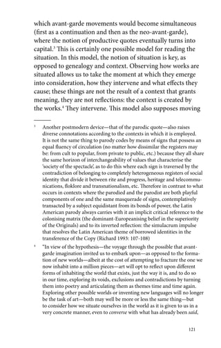 which avant-garde movements would become simultaneous 
(first as a continuation and then as the neo-avant-garde), 
where the notion of productive quotes eventually turns into 
capital.3 This is certainly one possible model for reading the 
situation. In this model, the notion of situation is key, as 
opposed to genealogy and context. Observing how works are 
situated allows us to take the moment at which they emerge 
into consideration, how they intervene and what effects they 
cause; these things are not the result of a context that grants 
meaning, they are not reflections: the context is created by 
the works.4 They intervene. This model also supposes moving 
3 Another postmodern device—that of the parodic quote—also raises 
diverse connotations according to the contexts in which it is employed. 
It is not the same thing to parody codes by means of signs that possess an 
equal fluency of circulation (no matter how dissimilar the registers may 
be: from cult to popular, from private to public, etc.) because they all share 
the same horizon of interchangeability of values that characterise the 
‘society of the spectacle’, as to do this where each sign is traversed by the 
contradiction of belonging to completely heterogeneous registers of social 
identity that divide it between rite and progress, heritage and telecommu-nications, 
floklore and transnationalism, etc. Therefore in contrast to what 
occurs in contexts where the parodied and the parodist are both playful 
components of one and the same masquerade of signs, contemplatively 
transacted by a subject equidistant from its bonds of power, the Latin 
American parody always carries with it an implicit critical reference to the 
colonising matrix (the dominant-Europeanising belief in the superiority 
of the Originals) and to its inverted reflection: the simulacrum impulse 
that resolves the Latin American theme of borrowed identities in the 
transference of the Copy (Richard 1993: 107-108) 
4 “In view of the hypothesis—the voyage through the possible that avant-garde 
imagination invited us to embark upon—as opposed to the forma-tion 
of new worlds—albeit at the cost of attempting to fracture the one we 
now inhabit into a million pieces—art will opt to reflect upon different 
forms of inhabiting the world that exists, just the way it is, and to do so 
in our time, exploring its voids, exclusions and contradictions by turning 
them into poetry and articulating them as themes time and time again. 
Exploring other possible worlds or inventing new languages will no longer 
be the task of art—both may well be more or less the same thing—but 
to consider how we situate ourselves in the world as it is given to us in a 
very concrete manner, even to converse with what has already been said, 
121 
 