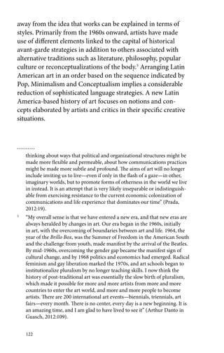 away from the idea that works can be explained in terms of 
styles. Primarily from the 1960s onward, artists have made 
use of different elements linked to the capital of historical 
avant-garde strategies in addition to others associated with 
alternative traditions such as literature, philosophy, popular 
culture or reconceptualizations of the body.5 Arranging Latin 
American art in an order based on the sequence indicated by 
Pop, Minimalism and Conceptualism implies a considerable 
reduction of sophisticated language strategies. A new Latin 
America-based history of art focuses on notions and con-cepts 
elaborated by artists and critics in their specific creative 
situations. 
thinking about ways that political and organizational structures might be 
made more flexible and permeable, about how communications practices 
might be made more subtle and profound. The aims of art will no longer 
include inviting us to live—even if only in the flash of a gaze—in other, 
imaginary worlds, but to promote forms of otherness in the world we live 
in instead. It is an attempt that is very likely inseparable or indistinguish-able 
122 
from exercising resistance to the current economic colonization of 
communications and life experience that dominates our time” (Prada, 
2012:19). 
5 “My overall sense is that we have entered a new era, and that new eras are 
always heralded by changes in art. Our era began in the 1960s, initially 
in art, with the overcoming of boundaries between art and life. 1964, the 
year of the Brillo Box, was the Summer of Freedom in the American South 
and the challenge from youth, made manifest by the arrival of the Beatles. 
By mid-1960s, overcoming the gender gap became the manifest sign of 
cultural change, and by 1968 politics and economics had emerged. Radical 
feminism and gay liberation marked the 1970s, and art schools began to 
institutionalize pluralism by no longer teaching skills. I now think the 
history of post-traditional art was essentially the slow birth of pluralism, 
which made it possible for more and more artists from more and more 
countries to enter the art world, and more and more people to become 
artists. There are 200 international art events—biennials, triennials, art 
fairs—every month. There is no center, every day is a new beginning. It is 
an amazing time, and I am glad to have lived to see it” (Arthur Danto in 
Guasch, 2012:109). 
 