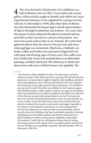 4 The Arte destructivo (Destructive Art) exhibition was 
held in Buenos Aires in 1961.6 It was held at the Lirolay 
gallery, which actively sought to identify and exhibit art’s most 
experimental instances. It was organized by a group of artists 
with ties to Informalism (1959), that other form of abstrac-tion 
that eliminated the human figure and all representation 
of objects through brushstrokes and textures. Two years later, 
this group of artists subjected the physical material and tex-tures 
left on their canvases to a process of laceration. Arte 
destructivo used violence like an art material. The artists had 
gathered objects from the street in the port area and zones 
where garbage was incinerated. Ship horns, a bathtub, wax 
heads, coffins and bottles were presented, dripped all over 
with paint and showing signs of time’s wear. One coffin even 
had a bullet hole. Some had included their own informalist 
paintings, similarly destroyed. The references to death and 
destruction with traces of black humor were palpable. The 
6 “The character of this exhibition is that of an experiment, a tentative 
endeavor, an idea I had a little more than a year ago. Like all relatively new 
experiences, its presentation might be imperfect and muddled, and above 
all, too heterogeneous. But it will have precisely the value of its imperfec-tion 
by leaving various paths open for future experiences. We wouldn’t in 
any way wish to codify this effort nor establish an ‘ism’ based on suppos-edly 
absolute premises, rather simply to explore one aspect of our being as 
old as man himself but never fully investigated in the field of art until now. 
At first the idea seemed totally preposterous to me, but I’ve known for 
years now that the most preposterous ideas are the ones that lead the way 
to new worlds. And on the other hand, every artist worth his salt must 
obey his intuition if he intends to create poetry and magic. Especially in 
our milieu we need adventure and fantasy, we need to plunge head-first 
into the unknown if we wish to escape our provincialism and free 
ourselves from the inhibitions that have contributed so greatly to limiting 
Argentinean art to beautiful creations marvelously well made but in 
general lacking in mystery, poetry, power, originality, and grandeur 
of conception. Luckily the new offerings by young artists are setting 
interesting courses in this regard, and we can expect positive results from 
the new freedom we are gradually acquiring” (Kenneth Kemble, 1961, in 
Katzenstein, 2007:28). 
123 
 