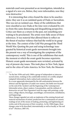 materials used were presented as an investigation, intended as 
a signal of a new era. Before, they were informalists; now they 
were destructive.7 
It is interesting that critics found the show to be anachro-nistic: 
124 
they saw it as an outdated quote of Dada or Surrealism. 
This was not an isolated case. Many of the exhibitions that 
were classified as neo-Dada at the time were evaluated by crit-ics 
from this same demeaning and disqualifying perspective. 
Critics saw them as a return to the past, not something new 
waiting to be proclaimed. The artists were fully aware of these 
references. It was material that allowed them to reflect on 
the threat of nuclear violence that had the world in its grasp 
at the time. The context of the Cold War presaged the Third 
World War. Quoting the past and using technology inau-gurated 
by historical avant-garde movements brought into 
the present was a way of investigating the symptoms of the 
contemporary world. This is one of the exhibitions that mark 
the moment at which the avant-garde becomes repertoire. 
Historic avant-garde movements were revisited, activated by 
way of present-day issues. This took place in New York, Japan 
and in the cities of Latin America. In New York, the Museum 
7 “In the late 1950s and early 1960s a group of independent or intercon-nected 
artists, working in the comfortable territory of a swiftly adopted 
(adapted) Informalism, had a radical and contentious split. 
In a scene apparently dominated by the old confrontation between the 
abstract and the figurative (if under new names), the battle now focused 
on the end of the ‘modern’ and the beginning of the ‘contemporary.’ 
Informalist artists, object-makers, Conceptualists, and the militant of 
destructive art and ‘New Figuration’ took the stage with paintings, sculp-tures, 
collage objects, bricolages, assemblages, environments, installations, 
and happenings. 
These changes signaled not only an implosion of the existing formal and 
material mechanisms of artistic production but a contestation of canonic 
readings of art; of the means of making, promoting, and legitimizing art-works; 
and of the processes of their reception. As the 1960s began, these 
changes came to be described, internationally as well as locally, as ‘the end 
of art’” (Pacheco, 2007:19). 
 