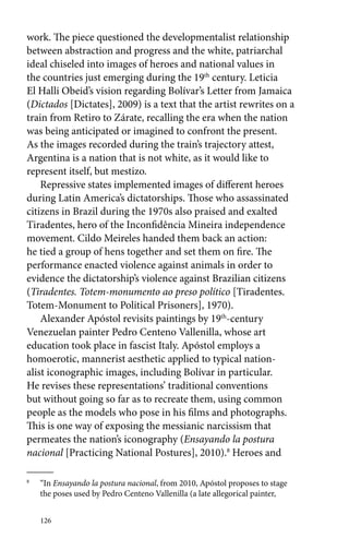work. The piece questioned the developmentalist relationship 
between abstraction and progress and the white, patriarchal 
ideal chiseled into images of heroes and national values in 
the countries just emerging during the 19th century. Leticia 
El Halli Obeid’s vision regarding Bolívar’s Letter from Jamaica 
(Dictados [Dictates], 2009) is a text that the artist rewrites on a 
train from Retiro to Zárate, recalling the era when the nation 
was being anticipated or imagined to confront the present. 
As the images recorded during the train’s trajectory attest, 
Argentina is a nation that is not white, as it would like to 
­represent 
itself, but mestizo. 
Repressive states implemented images of different heroes 
during Latin America’s dictatorships. Those who assassinated 
citizens in Brazil during the 1970s also praised and exalted 
Tiradentes, hero of the Inconfidência Mineira independence 
movement. Cildo Meireles handed them back an action: 
he tied a group of hens together and set them on fire. The 
performance enacted violence against animals in order to 
evidence the dictatorship’s violence against Brazilian citizens 
(Tiradentes. Totem-monumento ao preso político [Tiradentes. 
Totem-Monument to Political Prisoners], 1970). 
Alexander Apóstol revisits paintings by 19th-century 
Venezuelan painter Pedro Centeno Vallenilla, whose art 
education took place in fascist Italy. Apóstol employs a 
homoerotic, mannerist aesthetic applied to typical nation-alist 
iconographic images, including Bolívar in particular. 
He revises these representations’ traditional conventions 
but without going so far as to recreate them, using common 
people as the models who pose in his films and photographs. 
This is one way of exposing the messianic narcissism that 
permeates the nation’s iconography (Ensayando la postura 
nacional [Practicing National Postures], 2010).8 Heroes and 
8 “In Ensayando la postura nacional, from 2010, Apóstol proposes to stage 
the poses used by Pedro Centeno Vallenilla (a late allegorical painter, 
126 
 