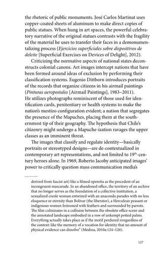the rhetoric of public monuments. José Carlos Martinat uses 
­copper- 
coated sheets of aluminum to make direct copies of 
public statues. When hung in art spaces, the powerful celebra-tory 
narrative of the original statues contrasts with the fragility 
of the material he uses to transfer their faces in a demonumen-talizing 
process (Ejercicios superficiales sobre dispositivos de 
deleite [Superficial Exercises on Devices of Delight], 2012). 
Criticizing the normative aspects of national states decon-structs 
colonial canons. Art images intercept nations that have 
been formed around ideas of exclusion by performing their 
classification systems. Eugenio Dittborn introduces portraits 
of the records that organize citizens in his airmail paintings 
(Pinturas aeropostales [Airmail Paintings], 1983–2011). 
He utilizes photographs reminiscent of those used for iden-tification 
cards, penitentiary or health systems to make the 
nation’s mestizo configuration evident; a nation that segregates 
the presence of the Mapuches, placing them at the south-ernmost 
tip of their geography. The hypothesis that Chile’s 
citizenry might undergo a Mapuche-ization ravages the upper 
classes as an imminent threat. 
The images that classify and regulate identity—basically 
portraits or stereotyped designs—are de-contextualized in 
contemporary art representations, and not limited to 19th-cen-tury 
heroes alone. In 1969, Roberto Jacoby anticipated images’ 
127 
power to critically question mass communication media’s 
derived from fascist art) like a filmed operetta as the precedent of an 
incongruent mascarade. In an abandoned office, the territory of an archive 
that no longer serves as the foundation of a collective institution, a 
sexualized creole woman entwined with an anaconda parades with no less 
eloquence or eternity than Bolívar (the liberator), a Herculean peasant or 
indigenous women festooned with feathers and surrounded by parrots. 
The film culminates in a collision between the obsolete office scene and 
the annotated landscape embodied in a row of unkempt potted palms. 
Everything actually takes place as if the motif perdured irregardless of 
the context: like the memory of a vocation for identity that no amount of 
physical evidence can dissolve” (Medina, 2010a:124–126). 
 