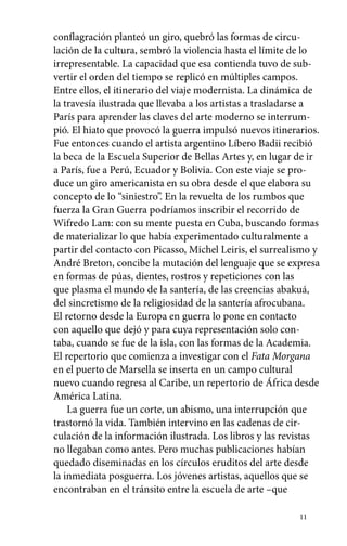 conflagración planteó un giro, quebró las formas de circu-lación 
de la cultura, sembró la violencia hasta el límite de lo 
irrepresentable. La capacidad que esa contienda tuvo de sub-vertir 
11 
el orden del tiempo se replicó en múltiples campos. 
Entre ellos, el itinerario del viaje modernista. La dinámica de 
la travesía ilustrada que llevaba a los artistas a trasladarse a 
París para aprender las claves del arte moderno se interrum-pió. 
El hiato que provocó la guerra impulsó nuevos itinerarios. 
Fue entonces cuando el artista argentino Líbero Badii recibió 
la beca de la Escuela Superior de Bellas Artes y, en lugar de ir 
a París, fue a Perú, Ecuador y Bolivia. Con este viaje se pro-duce 
un giro americanista en su obra desde el que elabora su 
concepto de lo “siniestro”. En la revuelta de los rumbos que 
fuerza la Gran Guerra podríamos inscribir el recorrido de 
Wifredo Lam: con su mente puesta en Cuba, buscando formas 
de materializar lo que había experimentado culturalmente a 
partir del contacto con Picasso, Michel Leiris, el surrealismo y 
André Breton, concibe la mutación del lenguaje que se expresa 
en formas de púas, dientes, rostros y repeticiones con las 
que plasma el mundo de la santería, de las creencias abakuá, 
del sincretismo de la religiosidad de la santería afrocubana. 
El retorno desde la Europa en guerra lo pone en contacto 
con aquello que dejó y para cuya representación solo con-taba, 
cuando se fue de la isla, con las formas de la Academia. 
El repertorio que comienza a investigar con el Fata Morgana 
en el puerto de Marsella se inserta en un campo cultural 
nuevo cuando regresa al Caribe, un repertorio de África desde 
América Latina. 
La guerra fue un corte, un abismo, una interrupción que 
trastornó la vida. También intervino en las cadenas de cir-culación 
de la información ilustrada. Los libros y las revistas 
no llegaban como antes. Pero muchas publicaciones habían 
quedado diseminadas en los círculos eruditos del arte desde 
la inmediata posguerra. Los jóvenes artistas, aquellos que se 
encontraban en el tránsito entre la escuela de arte –que 
 