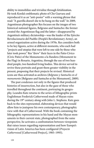 ability to immobilize and trivialize through fetishization. 
He took Korda’s emblematic photo of Che Guevara and 
reproduced it as an “anti-poster” with a warning phrase that 
read: “A guerilla doesn’t die to be hung on the wall.” In 2009, 
Argentinean photographer Res focuses on the images of two 
historical national figures, Belgrano and Santucho: the former 
created the Argentinean flag and the latter—disappeared by 
Argentina’s military dictatorship—was the leader of the Ejército 
Revolucionario del Pueblo (People’s Revolutionary Army), an 
armed organization active during the 1970s. Res considers both 
to be key figures, active at different moments, who each had 
“projects and utopias that were left to one side by those who 
later took power.” Res “drew” their faces in the Patio Cívico 
(Civic Patio) of the Monumento a la Bandera (Monument to 
the Flag) in Rosario, Argentina, through the use of two hun-dred 
people, two hundred living bodies. This device served to 
revive these portraits and grant them greater visibility in the 
present, proposing that their projects be revised. Historical 
icons are thus activated as archives (Belgrano y Santucho en el 
monumento [Belgrano and Santucho at the Monument], 2009). 
The past condenses not only in the figures that produced 
histories of insurrection, but also in the gaze of those who 
travelled throughout the continent, portraying its geogra-phy. 
Leandro Katz returns to the series of lithographic prints 
Englishman Frederick Catherwood made of Mayan ruins 
during the 19th century along with John L. Stephens. Katz goes 
back to the sites represented, elaborating devices that would 
allow him to juxtapose his own contemporary, photographic 
view with that of Catherwood. With the book containing the 
lithographic representations in his hand and the Mayan mon-uments 
128 
in their current state, photographed from the same 
perspective, he activates a confrontation between viewpoints 
that raises issues regarding representation and how Europe’s 
vision of Latin America has been configured (Proyecto 
Catherwood [Catherwood Project], 1985–1995). 
 