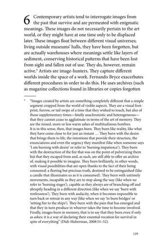 6 Contemporary artists tend to interrogate images from 
the past that survive and are permeated with enigmatic 
meanings. These images do not necessarily pertain to the art 
world, or they might have at one time only to be displaced 
later. These images float between different visual universes; 
living outside museums’ halls, they have been forgotten, but 
are actually warehouses where meanings settle like layers of 
sediment, conserving historical patterns that have been lost 
from sight and fallen out of use. They do, however, remain 
active.9 Artists are image-hunters. They capture different 
worlds inside the space of a work. Fernando Bryce exacerbates 
different procedures in order to do this. He uses archives (such 
as magazine collections found in libraries or copies forgotten 
9 “Images created by artists are something completely different that a simple 
segment cropped from the world of visible aspects. They are a visual foot-print, 
furrow, or tail swipe of a time that they wished to touch, but also of 
those supplementary times—fatally anachronistic and heterogeneous— 
that they cannot cease to agglutinate in terms of the art of memory. They 
are the mixed, more or less warm ashes of multitudinous bonfires. 
It is in this sense, then, that images burn. They burn like reality, like what 
they have come close to for just an instant … They burn with the desire 
that brings them to life, the intentions that provide their structure, the 
enunciations and even the urgency they manifest (like when someone says 
‘I am burning with desire’ or refer to ‘burning impatience’). They burn 
with the destruction of the fire that was on the point of pulverizing them 
but that they escaped from and, as such, are still able to offer an archive 
of, making it possible to imagine. They burn brilliantly, in other words, 
with visual possibilities that are open thanks to the fact of their being 
consumed: a fleeting but precious truth, destined to be extinguished (like 
a candle that illuminates us as it is consumed). They burn with untimely 
movements, incapable as they are to stop along the way (like when we 
refer to ‘burning stages’), capable as they always are of branching off and 
abruptly heading in a different direction (like when we say ‘burn with 
restlessness’). They burn with audacity, when it becomes impossible to 
turn back or retreat in any way (like when we say ‘to burn bridges’ or 
‘setting fire to the ships’). They burn with the pain that has emerged and 
that they in turn produce in whoever takes the time to become involved. 
Finally, images burn in memory, that is to say that they burn even if only 
as ashes: it is a way of declaring their essential vocation for survival in 
spite of everything” (Didi-Huberman, 2008:51–52). 
129 
 