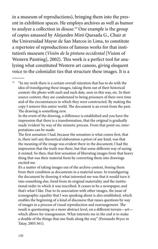 in a museum of reproductions), bringing them into the pres-ent 
in exhibition spaces. He employs archives as well as humor 
to analyze a collection in disuse.10 One example is the group 
of copies amassed by Alejandro Miró Quesada G., Chair at 
the Universidad Mayor de San Marcos in Lima, to constitute 
a repertoire of reproductions of famous works for that insti-tution’s 
130 
museum (Visión de la pintura occidental [Vision of 
Western Painting], 2002). This work is a perfect tool for ana-lyzing 
what constituted Western art canons, giving eloquent 
voice to the colonialist ties that structure these images. It is a 
10 “In my work there is a certain overall intention that has to do with the 
idea of transfiguring these images, taking them out of their historical 
context: the photo with such and such date, seen in this way, etc. In their 
source context, they are condemned to being prisoners of their own time 
and of the circumstances in which they were constructed. By making the 
copy I remove this entire world. The document is an event from the past. 
The drawing is something new. 
In the event of the drawing, a difference is established and you have the 
impression that there is a transformation, that the original is gradually 
made ‘evident’ by way of the mimetic process. From that point on, inter-pretations 
can be made. 
The first sensation I had, because the sensation is what comes first, that 
is, there isn’t any theoretical elaboration a priori of any kind, was that 
the meaning of the image was evident there in the document; I had the 
impression that the truth was there, but that some different way of seeing 
it existed. So then, that first sensation of liberating images from that heavy 
thing that was their material form by converting them into drawings 
excited me. 
It’s a matter of taking images out of the archive context, freeing them 
from their condition as documents in a material sense. In transfiguring 
the document by drawing it what interested me was that it would turn it 
into something else, freed from its original materiality and the institu-tional 
order in which it was inscribed. It ceases to be a newspaper, and 
that’s what I like. Due to its association with other images, the issue of 
iconographic equality that I was speaking about is also established, which 
enables the beginning of a kind of discourse that raises questions by way 
of images in a process of visual reproduction and rearrangement. The 
result is questioning on a more abstract level, on a different terrain—art— 
which allows for transgression. What interests me in the end is to make 
a double of the things that one finds along the way” (Fernando Bryce in 
Tatay, 2005:361). 
 
