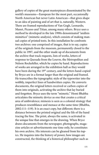 gallery of copies of the great masterpieces disseminated by the 
world’s museums—European for the most part, occasionally 
North American but never Latin American—that gives shape 
to an idea of painting and of art that is, naturally, Western. 
There are framed reproductions of Van Gogh, Leonardo, 
Manet, Picasso and Titian, among many others. Bryce uses a 
method he developed in the late 1990s denominated “análisis 
mimético” (mimetic analysis), which consists of making man-ual 
copies of printed texts. In this installation he confronts 
two archives: one comprised of images, that is to say, copies 
of the originals from the museum, permanently closed to the 
public in 1997, and the other made up of documents from 
the archive that track requests, lists of works, letters of 
response to Quesada from the Louvre, the Metropolitan and 
Nelson Rockefeller, which he copies by hand. Reproductions 
of works are arranged in the exhibition hall as they would 
have been during the 19th century, and the letters hand-copied 
by Bryce are in a format larger than the original and framed. 
He transcribes the typographic style of the typewriter into the 
wobbly, imperfect lines of handwritten copies. He converts 
documents, the original letters received or carbon copies of 
them into originals, activating the archive that lay buried 
and forgotten. Bryce uses the term “mimetic.” Homi Bhabha 
articulates the mimetic device as one that creates a critical 
area of ambivalence; mimesis is seen as a colonial strategy that 
produces resemblance and menace at the same time (Bhabha, 
2002:111–119). It is an exact copy, but different; there is a 
distance between the printed original and the life of the hand 
tracing the line. The print, always the same, is activated in 
the unique line that emerges in the drawing. When Bryce 
draws documents from the newspaper, photographs, maga-zine 
articles or advertisements one time only, he constitutes 
his own archive. His interests can be gleaned from his top-ics. 
He inquires into the history of power, how images are 
constructed, the thinking of a historical philosopher such as 
131 
 