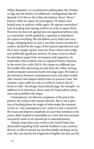 Walter Benjamin, or a revolutionary philosopher like Trotsky, 
or digs into the history of emblematic conflagrations like the 
Spanish Civil War or the Cuban Revolution. Bryce “shows” 
history; when he copies, he interrogates. He makes texts 
locked away in archives visible again. He exposes researchers’ 
task of reading and copying archives in order to quote them. 
However, he does not appropriate one significant phrase only, 
as a researcher would, guided by a question or hypothesis. 
He copies everything. His ink follows every letter and every 
image, enlarging them in such a way that viewers become his 
readers, dazzled by the magic of his manual reproduction task. 
He is not a simple copyist, however. Bryce selects and config-ures 
politically significant archives. In many series in which 
he reproduces pages from newspapers and magazines, he 
undertakes what could be seen as a general history of power. 
In the series Quo vadis (2013), the corpus is a different one. 
He handles film advertising records from the 1940s, turning 
small newspaper announcements into large signs. He looks at 
the interstices between contemporary news and other worlds 
(like cinema) that shaped subjectivities in postwar Lima. The 
mimetic copies refill not only an archive’s content, but its 
forms as well—the design of periodical’s page, for example—in 
addition to its interstices: those zones of visual culture where 
taste and sensibility take shape. 
Contemporary art observes symptoms of the past in the 
present, the archives that remain relevant. This is not a ques-tion 
of tracking down the origin of what makes the moment 
we live in—the contemporary era—what it is, but a search for 
the traces and disperse symptoms of a past that continues to be 
active, albeit cloaked in immobility, in a time that not everyone 
necessarily wants to see opened up to contemporaneity. 
Voluspa Jarpa intervenes archives the United States has 
declassified regarding Chile and the Southern Cone, archives 
that are so full of crossed out text that hardly anything can be 
read. She cuts out the few fragments of legible text that are left, 
132 
 