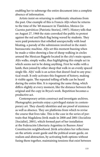 enabling her to submerge the entire document into a complete 
absence of information. 
Artists insist on returning to emblematic situations from 
the past. One example of this is Francis Alÿs when he returns 
to the time of the ’68 massacre in Tlatelolco, Mexico (in 
Cuentos patrióticos [Patriotic Stories], 1997). History tells that 
on August 27, 1968 the state convoked the public to protest 
against the red and black flag being waved by students. They 
were paid protesters that rebelled unexpectedly with loud 
bleating, a parody of the submission involved in the state’s 
bureaucratic machine. Alÿs set this moment buzzing when 
he made a video showing a line of sheep walking in circles 
around the Mexican flagpole located in the city’s main square. 
Alÿs walks, simply walks, thus highlighting this simple act in 
which seems not to be doing anything. First he walks with a 
lamb, then joined by other sheep that walk in an evenly spaced 
single file. Alÿs’ walk is an action that doesn’t lead to any prac-tical 
result. It only activates this fragment of history, making 
it visible again. The repeated tolling of bells can be heard 
during the entire film. It is repeating the same thing, which 
differs slightly at every moment, like the distance between the 
original and the copy in Bryce’s work. Repetition becomes a 
productive act. 
Contemporary artists construct and investigate archives. 
Photographic portraits enjoy a privileged statute in contem-porary 
art. They classify identities and are proof of existence 
as well as absence. They are platforms from which to revise 
the course that lives take. This is the case in the series of por-traits 
that Magdalena Jitrik made in 2000 and 2001 (Socialista 
[Socialist], 2001), which formed part of her installation 
at the Federación Libertaria Argentina in Buenos Aires’ 
Constitución neighborhood. Jitrik articulates her reflections 
on the artistic avant-garde and the political avant-garde, on 
realism and abstraction, by activating both options without 
fusing them together, maintaining tensions that exist between 
133 
 