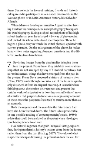 them. She collects the faces of resisters, friends and histori-cal 
figures who participated in resistance movements in the 
Warsaw ghetto or in Latin American history, like Salvador 
Allende. 
When Marcelo Brodsky returned to Argentina after hav-ing 
lived for years in Spain, he used photography to explore 
his own biography. Taking a school record photo of his high 
school freshman year, he enlarged it by way of photocopies 
and invited his schoolmates to all meet together. There he 
begins a photo essay in which the initial photo is updated with 
current portraits. On the enlargement of the photo, he makes 
handwritten notes regarding absences, questions and the dif-ferent 
routes lives have taken. 
7 Revisiting images from the past implies bringing them 
into the present. From there, they establish new relation-ships 
that are not arranged by way of historical narratives, but 
as reminiscences, things that have emerged from the past in 
the present. Pierre Nora proposed a history of memory sites 
(Nora, 1997), and although excessive use of the term has prob-ably 
distanced it from its original meaning, it is useful when 
thinking about the tension between past and present that 
certain works of art point to in how they reshuffle timeframes 
of a history that purports to function as a regulatory account. 
In these cases the past manifests itself as trauma more than as 
an example. 
Both the urgency and the mandate the future once had 
have also been watered down. The future is less predictable. 
In one possible reading of contemporaneity’s traits, 1989 is 
a date that could be translated as the point when ideologies 
(not history) came to an end. 
Has history’s regimen changed? François Hartog explains 
that, during modernity, history’s lessons come from the future 
rather than from the past (Hartog, 2007). The value of what 
is ephemeral expands during the present as does the call for 
134 
 