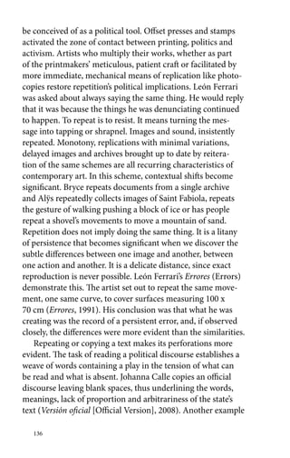 be conceived of as a political tool. Offset presses and stamps 
activated the zone of contact between printing, politics and 
activism. Artists who multiply their works, whether as part 
of the printmakers’ meticulous, patient craft or facilitated by 
more immediate, mechanical means of replication like photo-copies 
136 
restore repetition’s political implications. León Ferrari 
was asked about always saying the same thing. He would reply 
that it was because the things he was denunciating continued 
to happen. To repeat is to resist. It means turning the mes-sage 
into tapping or shrapnel. Images and sound, insistently 
repeated. Monotony, replications with minimal variations, 
delayed images and archives brought up to date by reitera-tion 
of the same schemes are all recurring characteristics of 
contemporary art. In this scheme, contextual shifts become 
significant. Bryce repeats documents from a single archive 
and Alÿs repeatedly collects images of Saint Fabiola, repeats 
the gesture of walking pushing a block of ice or has people 
repeat a ­shovel’s 
movements to move a mountain of sand. 
Repetition does not imply doing the same thing. It is a litany 
of persistence that becomes significant when we discover the 
subtle differences between one image and another, between 
one action and another. It is a delicate distance, since exact 
reproduction is never possible. León Ferrari’s Errores (Errors) 
demonstrate this. The artist set out to repeat the same move-ment, 
one same curve, to cover surfaces measuring 100 x 
70 cm (Errores, 1991). His conclusion was that what he was 
creating was the record of a persistent error, and, if observed 
closely, the differences were more evident than the similarities. 
Repeating or copying a text makes its perforations more 
evident. The task of reading a political discourse establishes a 
weave of words containing a play in the tension of what can 
be read and what is absent. Johanna Calle copies an official 
discourse leaving blank spaces, thus underlining the words, 
meanings, lack of proportion and arbitrariness of the state’s 
text (Versión oficial [Official Version], 2008). Another example 
 
