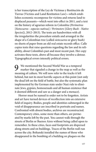 is her transcription of the Ley de Víctimas y Restitución de 
Tierras (Victims and Land Restitution Law)—which estab-lishes 
economic recompense for victims and returns land to 
displaced peasants—which went into effect in 2011, and a text 
on the history of agrarian reform in Colombia (Perímetros 
[Sietecueros - especies nativas] / Perimeters [Glory Bush - Native 
Species]), 2012–2013). The texts are handwritten with all 
the irregularities the procedure entails and arranged in the 
shape of a Colombian tree (called sietecueros or glory bush) 
on sheets of paper from an old real estate records office. Calle 
copies texts that raise questions regarding the law and its reli-ability, 
about Colombia’s past and most recent past. Her copy 
activates these texts, above all because they involve a detour. 
Typographical errors intensify political errors. 
9 We mentioned the Second World War as a temporal 
marker that signaled a change in the map as well as the 
meaning of culture. We will now refer to the tracks it left 
behind, but not its most horrific aspects at this point (not only 
the dead left on the field of battle, but also the systematic plan 
implemented by the German state under Nazi rule to elimi-nate 
Jews, gypsies, homosexuals and all human existence that 
it deemed different and saw as a danger and a menace). 
Horror must be named in order not to be forgotten. Artists 
and art have turned devices of recollection into an extensive 
field of inquiry. Bodies, people and identities submerged in the 
void of disappearance are inscribed in portraits and names. 
Confronted with absent bodies, archives are reconstructed. 
Contemporary cities, some more than others, are perme-ated 
by marks left by the past. You cannot walk through the 
streets of Berlin or Buenos Aires without being called upon to 
remember. In these cities, faces and footprints are dispersed 
along streets and on buildings. Traces of the Berlin wall run 
across the city. Boltanski installed the names of those who 
disappeared in the bombing of a building on plaques on the 
137 
 