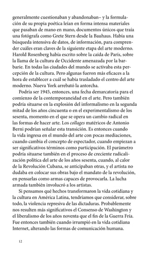 generalmente cuestionaban y abandonaban– y la formula-ción 
12 
de su propia poética leían en forma intensa materiales 
que pasaban de mano en mano, documentos únicos que traía 
una fotógrafa como Grete Stern desde la Bauhaus. Había una 
búsqueda intensiva de datos, de información, para compren-der 
cuáles eran claves de la siguiente etapa del arte moderno. 
Harold Rosenberg había escrito sobre la caída de París, sobre 
la llama de la cultura de Occidente amenazada por la bar-barie. 
En todas las ciudades del mundo se activaba esta per-cepción 
de la cultura. Pero algunas fueron más eficaces a la 
hora de establecer a cuál se había trasladado el centro del arte 
moderno. Nueva York arrebató la antorcha. 
Podría ser 1945, entonces, una fecha demarcatoria para el 
comienzo de la contemporaneidad en el arte. Pero también 
podría situarse en la explosión del informalismo en la segunda 
mitad de los años cincuenta o en el experimentalismo de los 
sesenta, momento en el que se opera un cambio radical en 
las formas de hacer arte. Los collages matéricos de Antonio 
Berni podrían señalar esta transición. Es entonces cuando 
la vida ingresa en el mundo del arte con pocas mediaciones, 
cuando cambia el concepto de espectador, cuando empiezan a 
ser significativos términos como participación. El parámetro 
podría situarse también en el proceso de creciente radicali-zación 
política del arte de los años sesenta, cuando, al calor 
de la Revolución Cubana, se anticipaban otras, y el artista no 
dudaba en colocar sus obras bajo el mandato de la revolución, 
en pensarlas como armas capaces de provocarla. La lucha 
armada también involucró a los artistas. 
Si pensamos qué hechos transformaron la vida cotidiana y 
la cultura en América Latina, tendríamos que considerar, sobre 
todo, la violencia represiva de las dictaduras. Probablemente 
nos resulten más significativos el Consenso de Washington y 
el liberalismo de los años noventa que el fin de la Guerra Fría. 
Fue entonces también cuando irrumpió en la vida cotidiana 
Internet, alterando las formas de comunicación humana. 
 