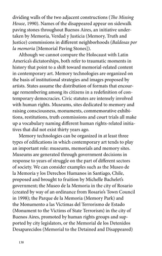 dividing walls of the two adjacent constructions (The Missing 
House, 1990). Names of the disappeared appear on sidewalk 
paving stones throughout Buenos Aires, an initiative under-taken 
138 
by Memoria, Verdad y Justicia (Memory, Truth and 
Justice) commissions in different neighborhoods (Baldosas por 
la memoria [Memorial Paving Stones]). 
Although we cannot compare the Holocaust with Latin 
America’s dictatorships, both refer to traumatic moments in 
history that point to a shift toward memorial-related content 
in contemporary art. Memory technologies are organized on 
the basis of institutional strategies and images proposed by 
artists. States assume the distribution of formats that encour-age 
remembering among its citizens in a redefinition of con-temporary 
democracies. Civic statutes are intensely involved 
with human rights. Museums, sites dedicated to memory and 
raising consciousness, monuments, commemorative exhibi-tions, 
restitutions, truth commissions and court trials all make 
up a vocabulary naming different human rights-related initia-tives 
that did not exist thirty years ago. 
Memory technologies can be organized in at least three 
types of edifications in which contemporary art tends to play 
an important role: museums, memorials and memory sites. 
Museums are generated through government decisions in 
response to years of struggle on the part of different sectors 
of society. We can consider examples such as the Museo de 
la Memoria y los Derechos Humanos in Santiago, Chile, 
proposed and brought to fruition by Michelle Bachelet’s 
government; the Museo de la Memoria in the city of Rosario 
(created by way of an ordinance from Rosario’s Town Council 
in 1998); the Parque de la Memoria (Memory Park) and 
the Monumento a las Víctimas del Terrorismo de Estado 
(Monument to the Victims of State Terrorism) in the city of 
Buenos Aires, promoted by human rights groups and sup-ported 
by city legislators, or the Memorial de los Detenidos 
Desaparecidos (Memorial to the Detained and Disappeared) 
 