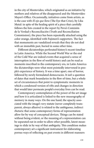 in the city of Montevideo, which originated as an initiative by 
mothers and relatives of the disappeared and the Montevideo 
Mayor’s Office. Occasionally, initiatives come from artists, as 
is the case with El ojo que llora (The Eye that Cries), by Lika 
Mutal: in spite of the healing spirit of a piece that carefully 
follows the lists created in the report by Peru’s Comisión 
de la Verdad y Reconciliación (Truth and Reconciliation 
Commission), the piece has been repeatedly attacked using the 
color orange, identified with Fujimori’s supporters. The fact 
that monuments are vandalized reveals that they do not deal 
with an immobile past, buried in some other time. 
Different dictatorships perforated history’s recent timeline 
in Latin America. While the Second World War or the end 
of the Cold War are indeed events that acquired a sense of 
interruption in the flow of world history and can be read as 
moments inscribed in the contemporary era, in Latin America 
the dictatorships were what most pointedly intervened in peo-ple’s 
experience of history. It was a time apart, one of horror, 
followed by newly formulated democracies. It isn’t a question 
of dates that mark boundaries in the flow of time, but a whole 
set of circumstances that point to symptomatic moments in 
which a condensed version of rifts and changes in direction 
that would later permeate people’s everyday lives can be read. 
Contemporary contemplation of the power of the art image 
and how it is articulated is linked to the new museography of 
memory in many ways. On the one hand, the opacity asso-ciated 
with the image’s very statute (never completely trans-parent, 
always allusive) is related to the ambiguous, indirect 
rhetoric that some contemporary forms of representation 
allow for by way of conceptual devices. Things can be stated 
without being evident, or the meaning of a representation can 
be separated out in order to allow other possible, latent mean-ings 
to slide in by way of that ambiguity. This condition makes 
contemporary art a significant instrument for elaborating 
porous ways of reflecting on past events in different manners 
139 
 
