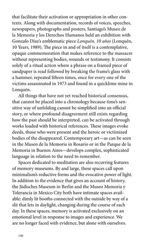 that facilitate their activation or appropriation in other con-texts. 
140 
Along with documentation, records of voices, speeches, 
newspapers, photographs and posters, Santiago’s Museo de 
la Memoria y los Derechos Humanos held an exhibition with 
Gonzalo Díaz’s emblematic piece Lonquén, 10 años (Lonquén, 
10 Years, 1989). The piece in and of itself is a contemplative, 
opaque commemoration that makes reference to the massacre 
without representing bodies, wounds or testimony. It consists 
solely of a ritual action where a phrase on a framed piece of 
sandpaper is read followed by breaking the frame’s glass with 
a hammer, repeated fifteen times, once for every one of the 
victims assassinated in 1973 and found in a quicklime mine in 
Lonquén. 
All things that have not yet reached historical consensus, 
that cannot be placed into a chronology because time’s sen-sitive 
way of unfolding cannot be simplified into an official 
story, or where profound disagreement still exists regarding 
how the past should be interpreted, can be activated through 
works loaded with historical references. These images evoke 
deeds, those who were present and the heroic or victimized 
bodies of the disappeared. Contemporary art—as can be seen 
in the Museo de la Memoria in Rosario or in the Parque de la 
Memoria in Buenos Aires—develops complex, sophisticated 
language in relation to the need to remember. 
Spaces dedicated to meditation are also recurring features 
of memory museums. By and large, these spaces call upon 
minimalism’s reductive forms and the evocative power of light. 
In addition to the evidence that gives an account of history, 
the Jüdisches Museum in Berlin and the Museo Memoria y 
Tolerancia in Mexico City both have intimate spaces avail-able: 
dimly lit booths connected with the outside by way of a 
slit that lets in daylight, changing during the course of each 
day. In these spaces, memory is activated exclusively on an 
emotional level in response to images and experience. We 
are no longer faced with evidence, but alone with ourselves. 
 