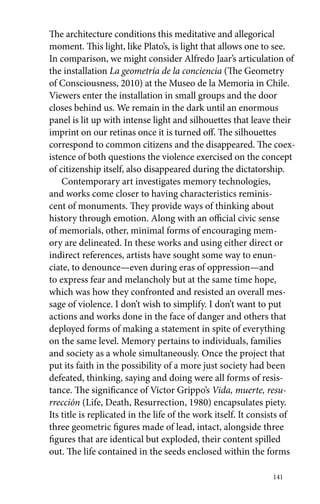 The architecture conditions this meditative and allegorical 
moment. This light, like Plato’s, is light that allows one to see. 
In comparison, we might consider Alfredo Jaar’s articulation of 
the installation La geometría de la conciencia (The Geometry 
of Consciousness, 2010) at the Museo de la Memoria in Chile. 
Viewers enter the installation in small groups and the door 
closes behind us. We remain in the dark until an enormous 
panel is lit up with intense light and silhouettes that leave their 
imprint on our retinas once it is turned off. The silhouettes 
correspond to common citizens and the disappeared. The coex-istence 
of both questions the violence exercised on the concept 
of citizenship itself, also disappeared during the dictatorship. 
Contemporary art investigates memory technologies, 
and works come closer to having characteristics reminis-cent 
of monuments. They provide ways of thinking about 
history through emotion. Along with an official civic sense 
of memorials, other, minimal forms of encouraging mem-ory 
are delineated. In these works and using either direct or 
indirect references, artists have sought some way to enun-ciate, 
to denounce—even during eras of oppression—and 
to express fear and melancholy but at the same time hope, 
which was how they confronted and resisted an overall mes-sage 
of violence. I don’t wish to simplify. I don’t want to put 
actions and works done in the face of danger and others that 
deployed forms of making a statement in spite of everything 
on the same level. Memory pertains to individuals, families 
and society as a whole simultaneously. Once the project that 
put its faith in the possibility of a more just society had been 
defeated, thinking, saying and doing were all forms of resis-tance. 
The significance of Víctor Grippo’s Vida, muerte, resu­rrección 
(Life, Death, Resurrection, 1980) encapsulates piety. 
Its title is replicated in the life of the work itself. It consists of 
three geometric figures made of lead, intact, alongside three 
figures that are identical but exploded, their content spilled 
out. The life contained in the seeds enclosed within the forms 
141 
 