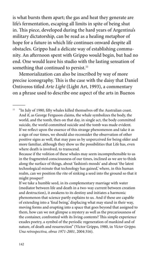 is what bursts them apart; the gas and heat they generate are 
life’s fermentation, escaping all limits in spite of being shut 
in. This piece, developed during the hard years of Argentina’s 
military dictatorship, can be read as a healing metaphor of 
hope for a future in which life continues onward despite all 
obstacles. Grippo had a delicate way of establishing commu-nity. 
An afternoon spent with Grippo would begin, but had no 
end. One would leave his studio with the lasting sensation of 
something that continued to persist.11 
Memorialization can also be inscribed by way of more 
precise iconography. This is the case with the daisy that Daniel 
Ontiveros titled Arte Light (Light Art, 1993), a commentary 
on a phrase used to describe one aspect of the arts in Buenos 
11 “In July of 1980, fifty whales killed themselves off the Australian coast. 
And if, as George Ferguson claims, the whale symbolizes the body, the 
world, and the tomb, then on that day, in single act, the body committed 
suicide, the world committed suicide and the tomb was made evident. 
If we reflect upon the essence of this strange phenomenon and take it as 
a sign of our times, we should also reconsider the observation of other 
positive signs as well, that may pass us by unperceived for being older and 
more familiar, although they show us the possibilities that Life has, even 
where death is involved, to transcend. 
Because if the volition of these whales may seem incomprehensible to us 
in the fragmented consciousness of our times, inclined as we are to think 
along the surface of things, about ‘fashion’s moods’ and about ‘the latest 
technological minute that technology has gained,’ where, in this human 
realm, can we position the rite of sinking a seed into the ground so that it 
might prosper? 
If we take a humble seed, in its complementary marriage with water 
(mediator between life and death in a two-way current between creation 
and destruction), it awakens to its destiny and initiates a harmonic 
phenomenon that science partly explains to us. And if these are capable 
of extending into a ‘final being,’ displacing what may stand in their way, 
moving forms and erupting into a space that goes beyond that assigned to 
them, how can we not glimpse a mystery as well as the precariousness of 
the container, confronted with its living contents? This simple experience 
exudes poetry, a symbol of the periodic regeneration of mankind and of 
nature, of death and resurrection” (Víctor Grippo, 1980, in Víctor Grippo. 
Una retrospectiva, obras 1971-2001, 2004:316). 
142 
 