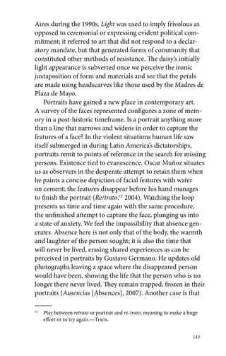 Aires during the 1990s. Light was used to imply frivolous as 
opposed to ceremonial or expressing evident political com-mitment; 
it referred to art that did not respond to a declar-atory 
mandate, but that generated forms of community that 
constituted other methods of resistance. The daisy’s initially 
light appearance is subverted once we perceive the ironic 
juxtaposition of form and materials and see that the petals 
are made using headscarves like those used by the Madres de 
Plaza de Mayo. 
Portraits have gained a new place in contemporary art. 
A survey of the faces represented configures a zone of mem-ory 
in a post-historic timeframe. Is a portrait anything more 
than a line that narrows and widens in order to capture the 
features of a face? In the violent situations human life saw 
itself submerged in during Latin America’s dictatorships, 
portraits remit to points of reference in the search for missing 
persons. Existence tied to evanescence. Oscar Muñoz situates 
us as observers in the desperate attempt to retain them when 
he paints a concise depiction of facial features with water 
on cement; the features disappear before his hand manages 
to finish the portrait (Re/trato,12 2004). Watching the loop 
presents us time and time again with the same procedure, 
the unfinished attempt to capture the face, plunging us into 
a state of anxiety. We feel the impossibility that absence gen-erates. 
Absence here is not only that of the body, the warmth 
and laughter of the person sought; it is also the time that 
will never be lived, erasing shared experiences as can be 
perceived in portraits by Gustavo Germano. He updates old 
photographs leaving a space where the disappeared person 
would have been, showing the life that the person who is no 
longer there never lived. They remain trapped, frozen in their 
portraits (Ausencias [Absences], 2007). Another case is that 
12 Play between retrato or portrait and re-trato, meaning to make a huge 
143 
effort or to try again.—Trans. 
 
