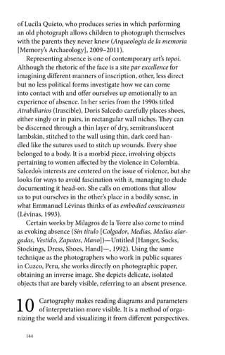of Lucila Quieto, who produces series in which performing 
an old photograph allows children to photograph themselves 
with the parents they never knew (Arqueología de la memoria 
[Memory’s Archaeology], 2009–2011). 
Representing absence is one of contemporary art’s topoi. 
Although the rhetoric of the face is a site par excellence for 
imagining different manners of inscription, other, less direct 
but no less political forms investigate how we can come 
into contact with and offer ourselves up emotionally to an 
experience of absence. In her series from the 1990s titled 
Atrabiliarios (Irascible), Doris Salcedo carefully places shoes, 
either singly or in pairs, in rectangular wall niches. They can 
be discerned through a thin layer of dry, semitranslucent 
lambskin, stitched to the wall using thin, dark cord han-dled 
like the sutures used to stitch up wounds. Every shoe 
belonged to a body. It is a morbid piece, involving objects 
pertaining to women affected by the violence in Colombia. 
Salcedo’s interests are centered on the issue of violence, but she 
looks for ways to avoid fascination with it, managing to elude 
documenting it head-on. She calls on emotions that allow 
us to put ourselves in the other’s place in a bodily sense, in 
what Emmanuel Lévinas thinks of as embodied consciousness 
(Lévinas, 1993). 
Certain works by Milagros de la Torre also come to mind 
as evoking absence (Sin título [Colgador, Medias, Medias alar-gadas, 
144 
Vestido, Zapatos, Mano])—Untitled [Hanger, Socks, 
Stockings, Dress, Shoes, Hand]—, 1992). Using the same 
technique as the photographers who work in public squares 
in Cuzco, Peru, she works directly on photographic paper, 
obtaining an inverse image. She depicts delicate, isolated 
objects that are barely visible, referring to an absent presence. 
10 Cartography makes reading diagrams and parameters 
of interpretation more visible. It is a method of orga-nizing 
the world and visualizing it from different perspectives. 
 