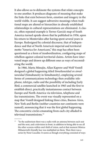 It also allows us to delineate the systems that relate concepts 
to one another. It produces diagrams of meaning that make 
the links that exist between form, emotion and imagery in the 
world visible. It can suggest subversive meanings when tradi-tional 
maps are altered or hierarchies in already established 
relationships in cultural representations are eliminated. A clas-sic, 
often repeated example is Torres-García’s map of South 
America turned upside-down that he published in 1936, upon 
his return to Montevideo after having spent several years in 
Europe. Redesigned by colonial discourse, that of indepen-dence 
and that of North America’s imperial and territorial 
motto “America for Americans,” this map has often been 
questioned as a form of insubordination, configuring maps of 
rebellion against colonial territorial claims. Artists have inter-vened 
maps and drawn up different ones as ways of reconsid-ering 
the world. 
In 1966, Marta Minujín, Allan Kaprow and Wolf Vostell 
designed a global happening titled Simultaneidad en simul-taneidad 
(Simultaneity in Simultaneity), employing several 
forms of communications technology then available: tele-phone, 
teletype, radio and the possibility of including Early 
Bird, a commercial satellite launched in 1965 and the first to 
establish direct, practically instantaneous contact between 
Europe and North America via television, telephone and 
fax transmissions. The event was visually represented on a 
map that Vostell designed linking three cities, Buenos Aires, 
New York and Berlin (neither countries nor continents were 
named), announcing that it was the first global happening. 
The concentric circles emanating from each city alluded to 
televisual transmissions.13 
13 “In the auditorium there was a radio with an antenna between each seat 
and the next, and a television in front, in addition to being able to see all 
the other screens within one’s field of vision, and at that moment Mónica 
Mihanovich’s friendly face was multiplied on them. Then there was a 
series by Nené Cascallar. It seems as though everything consisted of ways 
145 
 