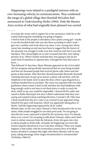 Happenings were related to a predigital universe with an 
ever-increasing velocity in communications. They condensed 
the image of a global village that Marshall McLuhan had 
announced in Understanding Media (1964). Only the Buenos 
Aires section of what had originally been planned was carried 
to irritate the viewer and to register his or her annoyance while he or she 
waited, believing that something was going to happen. 
I tried to look at the people in attendance, but a pretty young girl—maybe 
it was the Swedish beatle who was also there according to what I read— 
gave me a number and wrote down my name. I saw a young man whose 
messy hair standing on end may have been to suggest that the horror of 
the spectacle was enough to make your hair stand on end: but it was only 
hairspray. They shined lights on us and I assumed that they were taking 
pictures of us. When I luckily read that they were going to ask me for 
some kind of statement or opinion later, I thought the time had come to 
leave.… 
That followed 15 days later. Marta Minujín appeared on the Universidad 
del Aire program and pacifically announced that we were being invaded 
and that one thousand people had received phone calls, letters and tele-grams 
146 
at that instant. After that they showed journalist Bernardo Neustadt 
watching television; he got up to answer a phone call and then, with the 
telephone in his hand, went to open the door, where a guy disguised as a 
mailman handed him an envelope. The scene was repeated with two other 
gentlemen whose names I don’t recall, and they also had telephones with 
long enough cords to not have to set them down in order to reach the 
door, which in my case would be impossible. I obeyed M.M.’s order and 
tuned in Radio Municipal, but since I didn’t understand what they were 
saying and wanted to keep watching television, I turned it off. (This time 
I freed myself from the net.) Later a car covered in jam appeared, being 
licked by five guys with long hair, which was apparently taking place in 
Berlin. And the happening organized by M.M. ended. 
Minutes later, on the very same Channel 13 they broadcasted a fire in two 
slums, while people struggled to save their poor junk. I’m not going to 
describe the scene, expressed in detail by the newsman, since I’ve already 
done so in a novel. I’m not going to talk about Vietnam, either, and I don’t 
want to imitate someone from the Salvation Army who goes into a bar 
to advise people to drink milk. (Actually, the happening was more like 
Geniol [aspirin] dissolved in Coca-Cola than whiskey). What very simply 
happens is that reality, with the tremendous creative force of its black 
humor, decided to compete that night with Marta Minujín with its own 
party, taking advantage of her slogan Simultaneidad en simultaneidad” 
(Verbitsky, 1966:53). 
 
